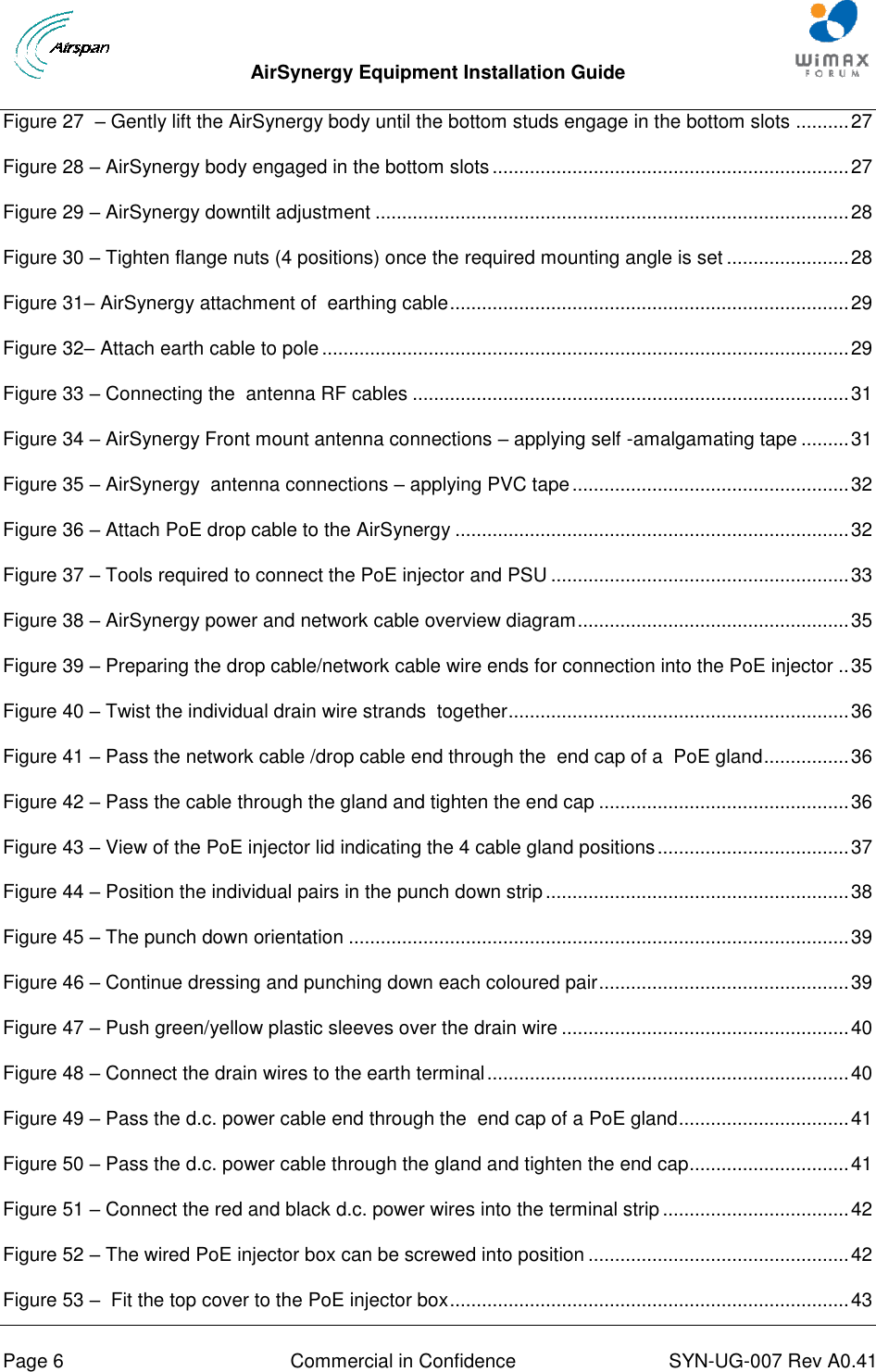  AirSynergy Equipment Installation Guide     Page 6  Commercial in Confidence  SYN-UG-007 Rev A0.41   Figure 27  – Gently lift the AirSynergy body until the bottom studs engage in the bottom slots .......... 27 Figure 28 – AirSynergy body engaged in the bottom slots ................................................................... 27 Figure 29 – AirSynergy downtilt adjustment ......................................................................................... 28 Figure 30 – Tighten flange nuts (4 positions) once the required mounting angle is set ....................... 28 Figure 31– AirSynergy attachment of  earthing cable ........................................................................... 29 Figure 32– Attach earth cable to pole ................................................................................................... 29 Figure 33 – Connecting the  antenna RF cables .................................................................................. 31 Figure 34 – AirSynergy Front mount antenna connections – applying self -amalgamating tape ......... 31 Figure 35 – AirSynergy  antenna connections – applying PVC tape .................................................... 32 Figure 36 – Attach PoE drop cable to the AirSynergy .......................................................................... 32 Figure 37 – Tools required to connect the PoE injector and PSU ........................................................ 33 Figure 38 – AirSynergy power and network cable overview diagram ................................................... 35 Figure 39 – Preparing the drop cable/network cable wire ends for connection into the PoE injector .. 35 Figure 40 – Twist the individual drain wire strands  together ................................................................ 36 Figure 41 – Pass the network cable /drop cable end through the  end cap of a  PoE gland ................ 36 Figure 42 – Pass the cable through the gland and tighten the end cap ............................................... 36 Figure 43 – View of the PoE injector lid indicating the 4 cable gland positions .................................... 37 Figure 44 – Position the individual pairs in the punch down strip ......................................................... 38 Figure 45 – The punch down orientation .............................................................................................. 39 Figure 46 – Continue dressing and punching down each coloured pair ............................................... 39 Figure 47 – Push green/yellow plastic sleeves over the drain wire ...................................................... 40 Figure 48 – Connect the drain wires to the earth terminal .................................................................... 40 Figure 49 – Pass the d.c. power cable end through the  end cap of a PoE gland................................ 41 Figure 50 – Pass the d.c. power cable through the gland and tighten the end cap.............................. 41 Figure 51 – Connect the red and black d.c. power wires into the terminal strip ................................... 42 Figure 52 – The wired PoE injector box can be screwed into position ................................................. 42 Figure 53 –  Fit the top cover to the PoE injector box ........................................................................... 43 