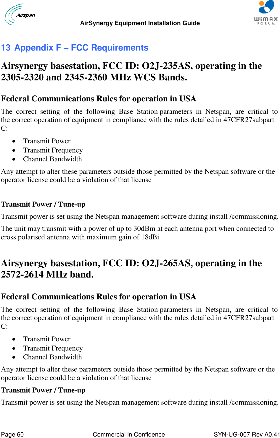  AirSynergy Equipment Installation Guide     Page 60  Commercial in Confidence  SYN-UG-007 Rev A0.41   13 Appendix F – FCC Requirements Airsynergy basestation, FCC ID: O2J-235AS, operating in the 2305-2320 and 2345-2360 MHz WCS Bands.  Federal Communications Rules for operation in USA The  correct  setting  of  the  following  Base  Station parameters  in  Netspan,  are  critical  to  the correct operation of equipment in compliance with the rules detailed in 47CFR27subpart C:  Transmit Power  Transmit Frequency  Channel Bandwidth Any attempt to alter these parameters outside those permitted by the Netspan software or the operator license could be a violation of that license  Transmit Power / Tune-up Transmit power is set using the Netspan management software during install /commissioning. The unit may transmit with a power of up to 30dBm at each antenna port when connected to cross polarised antenna with maximum gain of 18dBi  Airsynergy basestation, FCC ID: O2J-265AS, operating in the 2572-2614 MHz band.  Federal Communications Rules for operation in USA The  correct  setting  of  the  following  Base  Station parameters  in  Netspan,  are  critical  to  the correct operation of equipment in compliance with the rules detailed in 47CFR27subpart C:  Transmit Power  Transmit Frequency  Channel Bandwidth Any attempt to alter these parameters outside those permitted by the Netspan software or the operator license could be a violation of that license Transmit Power / Tune-up Transmit power is set using the Netspan management software during install /commissioning. 