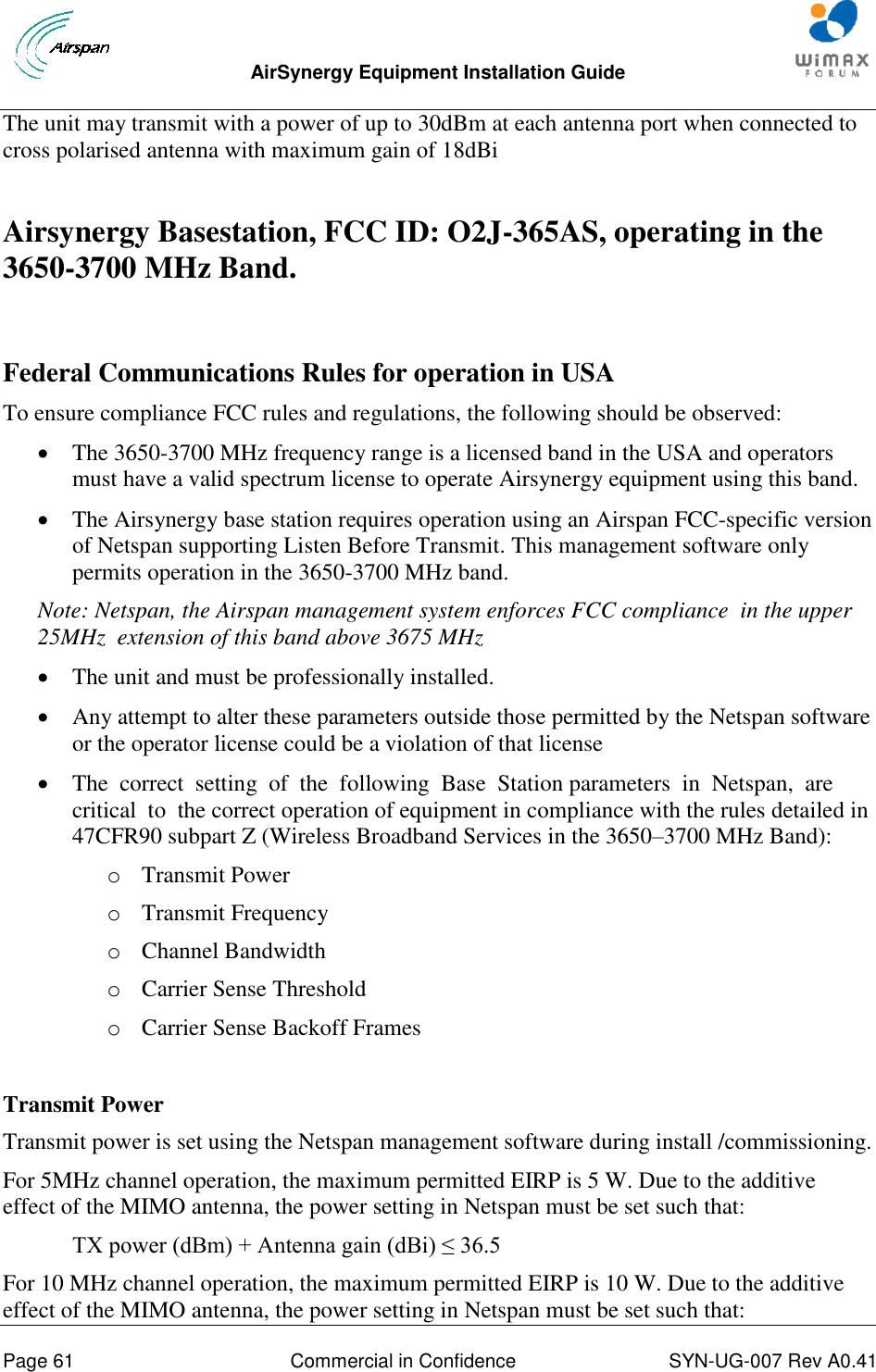  AirSynergy Equipment Installation Guide     Page 61  Commercial in Confidence  SYN-UG-007 Rev A0.41   The unit may transmit with a power of up to 30dBm at each antenna port when connected to cross polarised antenna with maximum gain of 18dBi  Airsynergy Basestation, FCC ID: O2J-365AS, operating in the 3650-3700 MHz Band.   Federal Communications Rules for operation in USA To ensure compliance FCC rules and regulations, the following should be observed:   The 3650-3700 MHz frequency range is a licensed band in the USA and operators must have a valid spectrum license to operate Airsynergy equipment using this band.   The Airsynergy base station requires operation using an Airspan FCC-specific version of Netspan supporting Listen Before Transmit. This management software only permits operation in the 3650-3700 MHz band.  Note: Netspan, the Airspan management system enforces FCC compliance  in the upper 25MHz  extension of this band above 3675 MHz  The unit and must be professionally installed.   Any attempt to alter these parameters outside those permitted by the Netspan software or the operator license could be a violation of that license  The  correct  setting  of  the  following  Base  Station parameters  in  Netspan,  are  critical  to  the correct operation of equipment in compliance with the rules detailed in 47CFR90 subpart Z (Wireless Broadband Services in the 3650–3700 MHz Band): o Transmit Power o Transmit Frequency o Channel Bandwidth o Carrier Sense Threshold o Carrier Sense Backoff Frames  Transmit Power Transmit power is set using the Netspan management software during install /commissioning. For 5MHz channel operation, the maximum permitted EIRP is 5 W. Due to the additive effect of the MIMO antenna, the power setting in Netspan must be set such that:  TX power (dBm) + Antenna gain (dBi) ≤ 36.5 For 10 MHz channel operation, the maximum permitted EIRP is 10 W. Due to the additive effect of the MIMO antenna, the power setting in Netspan must be set such that: 