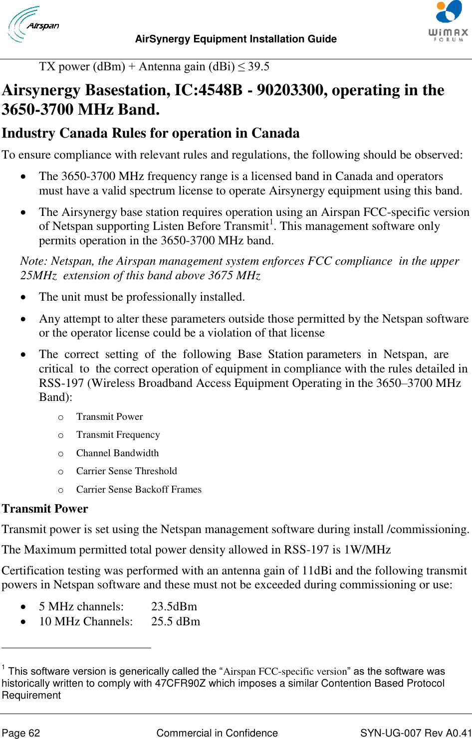  AirSynergy Equipment Installation Guide     Page 62  Commercial in Confidence  SYN-UG-007 Rev A0.41    TX power (dBm) + Antenna gain (dBi) ≤ 39.5 Airsynergy Basestation, IC:4548B - 90203300, operating in the 3650-3700 MHz Band. Industry Canada Rules for operation in Canada To ensure compliance with relevant rules and regulations, the following should be observed:   The 3650-3700 MHz frequency range is a licensed band in Canada and operators must have a valid spectrum license to operate Airsynergy equipment using this band.   The Airsynergy base station requires operation using an Airspan FCC-specific version of Netspan supporting Listen Before Transmit1. This management software only permits operation in the 3650-3700 MHz band.   Note: Netspan, the Airspan management system enforces FCC compliance  in the upper 25MHz  extension of this band above 3675 MHz  The unit must be professionally installed.   Any attempt to alter these parameters outside those permitted by the Netspan software or the operator license could be a violation of that license  The  correct  setting  of  the  following  Base  Station parameters  in  Netspan,  are  critical  to  the correct operation of equipment in compliance with the rules detailed in RSS-197 (Wireless Broadband Access Equipment Operating in the 3650–3700 MHz Band): o Transmit Power o Transmit Frequency o Channel Bandwidth o Carrier Sense Threshold o Carrier Sense Backoff Frames Transmit Power Transmit power is set using the Netspan management software during install /commissioning. The Maximum permitted total power density allowed in RSS-197 is 1W/MHz  Certification testing was performed with an antenna gain of 11dBi and the following transmit powers in Netspan software and these must not be exceeded during commissioning or use:  5 MHz channels:  23.5dBm  10 MHz Channels:  25.5 dBm                                                       1 This software version is generically called the “Airspan FCC-specific version” as the software was historically written to comply with 47CFR90Z which imposes a similar Contention Based Protocol Requirement 