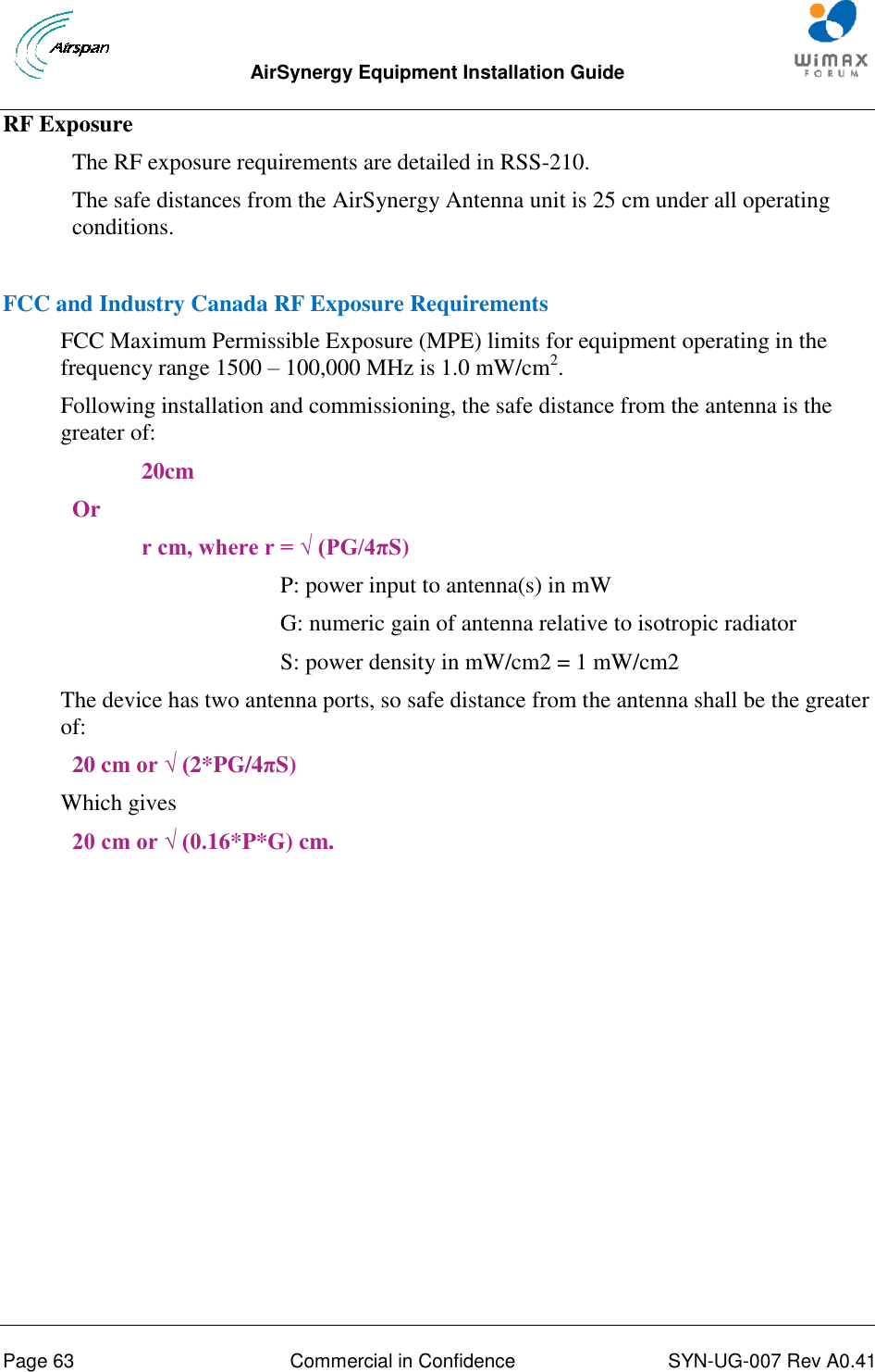  AirSynergy Equipment Installation Guide     Page 63  Commercial in Confidence  SYN-UG-007 Rev A0.41   RF Exposure The RF exposure requirements are detailed in RSS-210. The safe distances from the AirSynergy Antenna unit is 25 cm under all operating conditions.  FCC and Industry Canada RF Exposure Requirements FCC Maximum Permissible Exposure (MPE) limits for equipment operating in the frequency range 1500 – 100,000 MHz is 1.0 mW/cm2. Following installation and commissioning, the safe distance from the antenna is the greater of: 20cm Or r cm, where r = √ (PG/4πS) P: power input to antenna(s) in mW  G: numeric gain of antenna relative to isotropic radiator S: power density in mW/cm2 = 1 mW/cm2 The device has two antenna ports, so safe distance from the antenna shall be the greater of: 20 cm or √ (2*PG/4πS) Which gives 20 cm or √ (0.16*P*G) cm.    