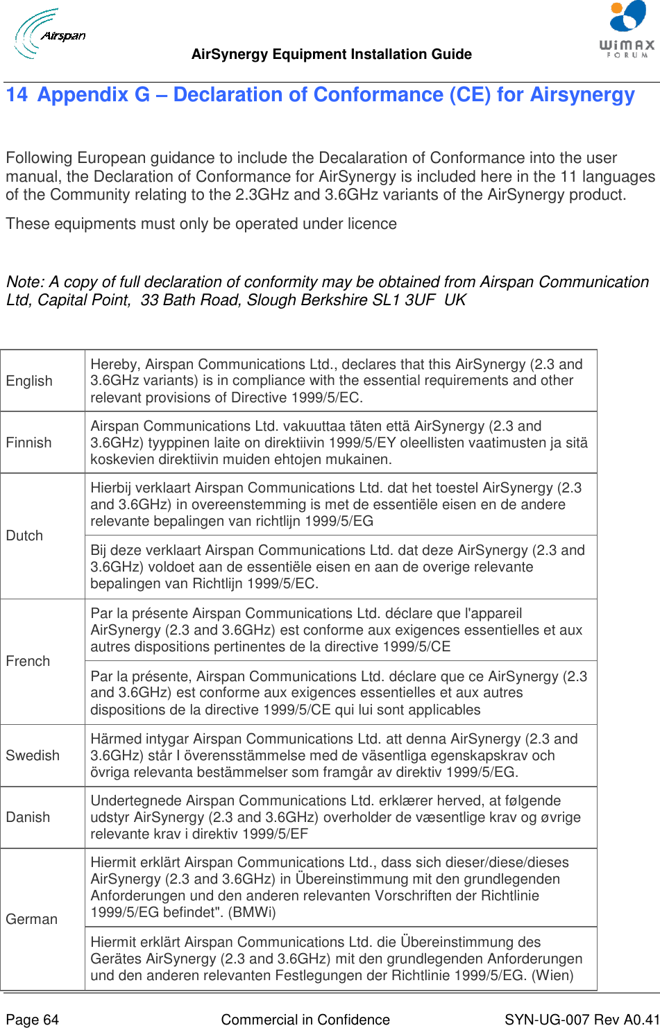  AirSynergy Equipment Installation Guide     Page 64  Commercial in Confidence  SYN-UG-007 Rev A0.41   14 Appendix G – Declaration of Conformance (CE) for Airsynergy  Following European guidance to include the Decalaration of Conformance into the user manual, the Declaration of Conformance for AirSynergy is included here in the 11 languages of the Community relating to the 2.3GHz and 3.6GHz variants of the AirSynergy product. These equipments must only be operated under licence  Note: A copy of full declaration of conformity may be obtained from Airspan Communication Ltd, Capital Point,  33 Bath Road, Slough Berkshire SL1 3UF  UK  English Hereby, Airspan Communications Ltd., declares that this AirSynergy (2.3 and 3.6GHz variants) is in compliance with the essential requirements and other relevant provisions of Directive 1999/5/EC. Finnish Airspan Communications Ltd. vakuuttaa täten että AirSynergy (2.3 and 3.6GHz) tyyppinen laite on direktiivin 1999/5/EY oleellisten vaatimusten ja sitä koskevien direktiivin muiden ehtojen mukainen. Dutch Hierbij verklaart Airspan Communications Ltd. dat het toestel AirSynergy (2.3 and 3.6GHz) in overeenstemming is met de essentiële eisen en de andere relevante bepalingen van richtlijn 1999/5/EG Bij deze verklaart Airspan Communications Ltd. dat deze AirSynergy (2.3 and 3.6GHz) voldoet aan de essentiële eisen en aan de overige relevante bepalingen van Richtlijn 1999/5/EC. French Par la présente Airspan Communications Ltd. déclare que l&apos;appareil AirSynergy (2.3 and 3.6GHz) est conforme aux exigences essentielles et aux autres dispositions pertinentes de la directive 1999/5/CE Par la présente, Airspan Communications Ltd. déclare que ce AirSynergy (2.3 and 3.6GHz) est conforme aux exigences essentielles et aux autres dispositions de la directive 1999/5/CE qui lui sont applicables Swedish Härmed intygar Airspan Communications Ltd. att denna AirSynergy (2.3 and 3.6GHz) står I överensstämmelse med de väsentliga egenskapskrav och övriga relevanta bestämmelser som framgår av direktiv 1999/5/EG. Danish Undertegnede Airspan Communications Ltd. erklærer herved, at følgende udstyr AirSynergy (2.3 and 3.6GHz) overholder de væsentlige krav og øvrige relevante krav i direktiv 1999/5/EF German Hiermit erklärt Airspan Communications Ltd., dass sich dieser/diese/dieses AirSynergy (2.3 and 3.6GHz) in Übereinstimmung mit den grundlegenden Anforderungen und den anderen relevanten Vorschriften der Richtlinie 1999/5/EG befindet&quot;. (BMWi) Hiermit erklärt Airspan Communications Ltd. die Übereinstimmung des Gerätes AirSynergy (2.3 and 3.6GHz) mit den grundlegenden Anforderungen und den anderen relevanten Festlegungen der Richtlinie 1999/5/EG. (Wien) 