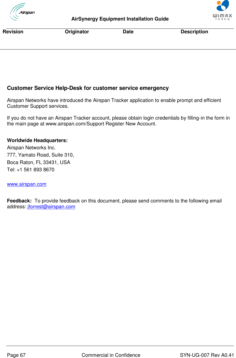  AirSynergy Equipment Installation Guide     Page 67  Commercial in Confidence  SYN-UG-007 Rev A0.41   Revision Originator Date Description    Customer Service Help-Desk for customer service emergency Airspan Networks have introduced the Airspan Tracker application to enable prompt and efficient Customer Support services. If you do not have an Airspan Tracker account, please obtain login credentials by filling-in the form in the main page at www.airspan.com/Support Register New Account.   Worldwide Headquarters: Airspan Networks Inc. 777, Yamato Road, Suite 310, Boca Raton, FL 33431, USA Tel: +1 561 893 8670  www.airspan.com   Feedback:  To provide feedback on this document, please send comments to the following email address: jforrest@airspan.com 