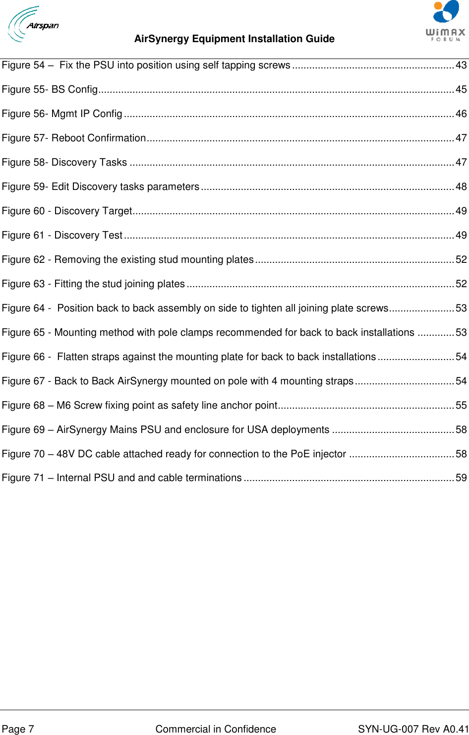  AirSynergy Equipment Installation Guide     Page 7  Commercial in Confidence  SYN-UG-007 Rev A0.41   Figure 54 –  Fix the PSU into position using self tapping screws ......................................................... 43 Figure 55- BS Config ............................................................................................................................. 45 Figure 56- Mgmt IP Config .................................................................................................................... 46 Figure 57- Reboot Confirmation ............................................................................................................ 47 Figure 58- Discovery Tasks .................................................................................................................. 47 Figure 59- Edit Discovery tasks parameters ......................................................................................... 48 Figure 60 - Discovery Target................................................................................................................. 49 Figure 61 - Discovery Test .................................................................................................................... 49 Figure 62 - Removing the existing stud mounting plates ...................................................................... 52 Figure 63 - Fitting the stud joining plates .............................................................................................. 52 Figure 64 -  Position back to back assembly on side to tighten all joining plate screws....................... 53 Figure 65 - Mounting method with pole clamps recommended for back to back installations ............. 53 Figure 66 -  Flatten straps against the mounting plate for back to back installations ........................... 54 Figure 67 - Back to Back AirSynergy mounted on pole with 4 mounting straps ................................... 54 Figure 68 – M6 Screw fixing point as safety line anchor point.............................................................. 55 Figure 69 – AirSynergy Mains PSU and enclosure for USA deployments ........................................... 58 Figure 70 – 48V DC cable attached ready for connection to the PoE injector ..................................... 58 Figure 71 – Internal PSU and and cable terminations .......................................................................... 59 