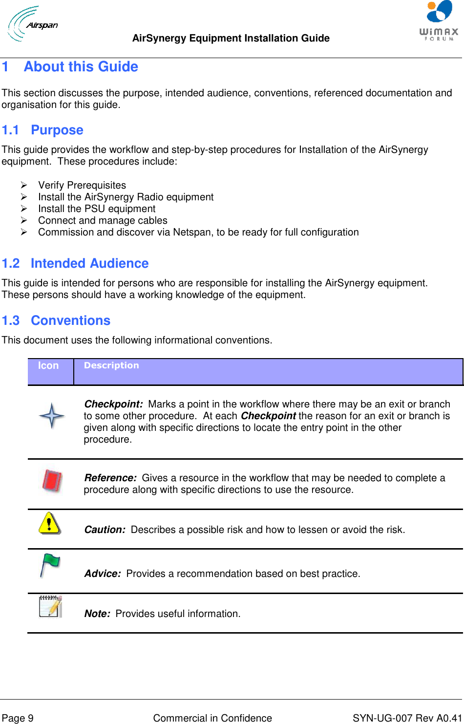  AirSynergy Equipment Installation Guide     Page 9  Commercial in Confidence  SYN-UG-007 Rev A0.41   1  About this Guide This section discusses the purpose, intended audience, conventions, referenced documentation and organisation for this guide. 1.1 Purpose This guide provides the workflow and step-by-step procedures for Installation of the AirSynergy equipment.  These procedures include:   Verify Prerequisites   Install the AirSynergy Radio equipment   Install the PSU equipment   Connect and manage cables   Commission and discover via Netspan, to be ready for full configuration  1.2 Intended Audience This guide is intended for persons who are responsible for installing the AirSynergy equipment.  These persons should have a working knowledge of the equipment. 1.3  Conventions This document uses the following informational conventions. Icon Description    Checkpoint:  Marks a point in the workflow where there may be an exit or branch to some other procedure.  At each Checkpoint the reason for an exit or branch is given along with specific directions to locate the entry point in the other procedure.   Reference:  Gives a resource in the workflow that may be needed to complete a procedure along with specific directions to use the resource.   Caution:  Describes a possible risk and how to lessen or avoid the risk.   Advice:  Provides a recommendation based on best practice.    Note:  Provides useful information.  