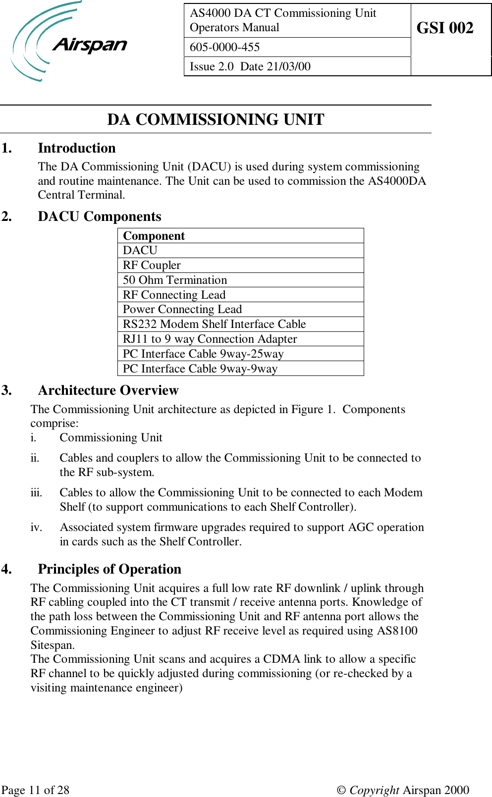 AS4000 DA CT Commissioning UnitOperators Manual GSI 002605-0000-455Issue 2.0  Date 21/03/00Page 11 of 28 © Copyright Airspan 2000DA COMMISSIONING UNIT1. IntroductionThe DA Commissioning Unit (DACU) is used during system commissioningand routine maintenance. The Unit can be used to commission the AS4000DACentral Terminal.2. DACU ComponentsComponentDACURF Coupler50 Ohm TerminationRF Connecting LeadPower Connecting LeadRS232 Modem Shelf Interface CableRJ11 to 9 way Connection AdapterPC Interface Cable 9way-25wayPC Interface Cable 9way-9way3. Architecture OverviewThe Commissioning Unit architecture as depicted in Figure 1.  Componentscomprise:i. Commissioning Unitii. Cables and couplers to allow the Commissioning Unit to be connected tothe RF sub-system.iii. Cables to allow the Commissioning Unit to be connected to each ModemShelf (to support communications to each Shelf Controller).iv. Associated system firmware upgrades required to support AGC operationin cards such as the Shelf Controller.4. Principles of OperationThe Commissioning Unit acquires a full low rate RF downlink / uplink throughRF cabling coupled into the CT transmit / receive antenna ports. Knowledge ofthe path loss between the Commissioning Unit and RF antenna port allows theCommissioning Engineer to adjust RF receive level as required using AS8100Sitespan.The Commissioning Unit scans and acquires a CDMA link to allow a specificRF channel to be quickly adjusted during commissioning (or re-checked by avisiting maintenance engineer)