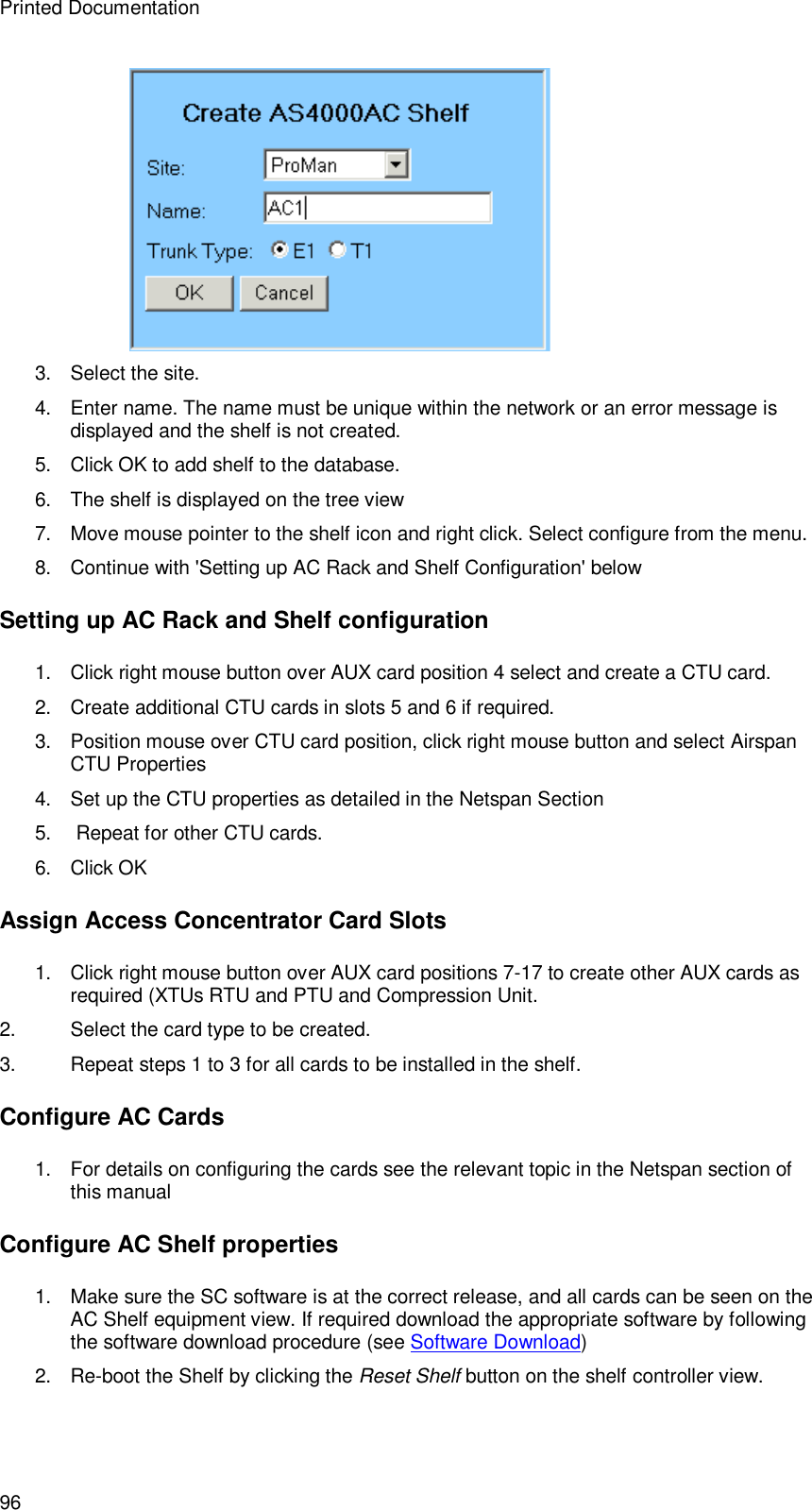 Printed Documentation 96  3. Select the site. 4. Enter name. The name must be unique within the network or an error message is displayed and the shelf is not created. 5. Click OK to add shelf to the database. 6. The shelf is displayed on the tree view  7.  Move mouse pointer to the shelf icon and right click. Select configure from the menu. 8. Continue with &apos;Setting up AC Rack and Shelf Configuration&apos; below Setting up AC Rack and Shelf configuration  1. Click right mouse button over AUX card position 4 select and create a CTU card. 2. Create additional CTU cards in slots 5 and 6 if required.  3. Position mouse over CTU card position, click right mouse button and select Airspan CTU Properties 4. Set up the CTU properties as detailed in the Netspan Section 5.   Repeat for other CTU cards. 6. Click OK Assign Access Concentrator Card Slots 1. Click right mouse button over AUX card positions 7-17 to create other AUX cards as required (XTUs RTU and PTU and Compression Unit. 2. Select the card type to be created. 3. Repeat steps 1 to 3 for all cards to be installed in the shelf. Configure AC Cards 1. For details on configuring the cards see the relevant topic in the Netspan section of this manual Configure AC Shelf properties 1.  Make sure the SC software is at the correct release, and all cards can be seen on the AC Shelf equipment view. If required download the appropriate software by following the software download procedure (see Software Download) 2. Re-boot the Shelf by clicking the Reset Shelf button on the shelf controller view. 