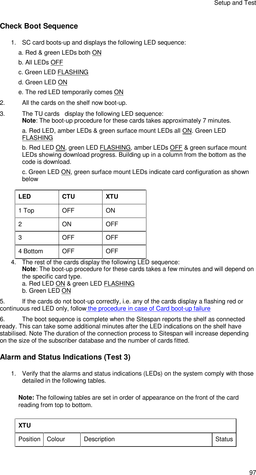 Setup and Test 97 Check Boot Sequence 1. SC card boots-up and displays the following LED sequence: a. Red &amp; green LEDs both ON b. All LEDs OFF c. Green LED FLASHING d. Green LED ON e. The red LED temporarily comes ON 2. All the cards on the shelf now boot-up. 3. The TU cards   display the following LED sequence: Note: The boot-up procedure for these cards takes approximately 7 minutes. a. Red LED, amber LEDs &amp; green surface mount LEDs all ON. Green LED FLASHING b. Red LED ON, green LED FLASHING, amber LEDs OFF &amp; green surface mount LEDs showing download progress. Building up in a column from the bottom as the code is download. c. Green LED ON, green surface mount LEDs indicate card configuration as shown below  LED CTU XTU 1 Top OFF ON 2  ON OFF 3  OFF OFF 4 Bottom OFF OFF 4. The rest of the cards display the following LED sequence: Note: The boot-up procedure for these cards takes a few minutes and will depend on the specific card type. a. Red LED ON &amp; green LED FLASHING b. Green LED ON 5. If the cards do not boot-up correctly, i.e. any of the cards display a flashing red or continuous red LED only, follow the procedure in case of Card boot-up failure 6. The boot sequence is complete when the Sitespan reports the shelf as connected ready. This can take some additional minutes after the LED indications on the shelf have stabilised. Note The duration of the connection process to Sitespan will increase depending on the size of the subscriber database and the number of cards fitted. Alarm and Status Indications (Test 3) 1. Verify that the alarms and status indications (LEDs) on the system comply with those detailed in the following tables.  Note: The following tables are set in order of appearance on the front of the card reading from top to bottom.  XTU  Position Colour Description Status 