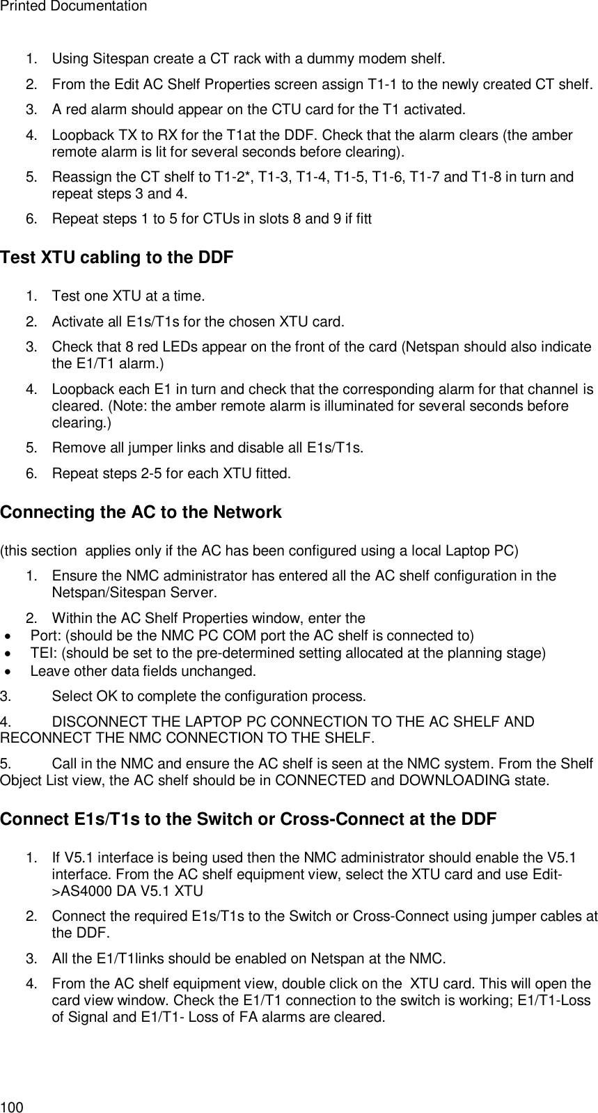 Printed Documentation 100 1. Using Sitespan create a CT rack with a dummy modem shelf. 2. From the Edit AC Shelf Properties screen assign T1-1 to the newly created CT shelf. 3. A red alarm should appear on the CTU card for the T1 activated. 4. Loopback TX to RX for the T1at the DDF. Check that the alarm clears (the amber remote alarm is lit for several seconds before clearing). 5. Reassign the CT shelf to T1-2*, T1-3, T1-4, T1-5, T1-6, T1-7 and T1-8 in turn and repeat steps 3 and 4.  6. Repeat steps 1 to 5 for CTUs in slots 8 and 9 if fitt Test XTU cabling to the DDF 1. Test one XTU at a time. 2. Activate all E1s/T1s for the chosen XTU card. 3. Check that 8 red LEDs appear on the front of the card (Netspan should also indicate the E1/T1 alarm.) 4. Loopback each E1 in turn and check that the corresponding alarm for that channel is cleared. (Note: the amber remote alarm is illuminated for several seconds before clearing.) 5. Remove all jumper links and disable all E1s/T1s. 6. Repeat steps 2-5 for each XTU fitted. Connecting the AC to the Network (this section  applies only if the AC has been configured using a local Laptop PC) 1. Ensure the NMC administrator has entered all the AC shelf configuration in the Netspan/Sitespan Server. 2. Within the AC Shelf Properties window, enter the   Port: (should be the NMC PC COM port the AC shelf is connected to)   TEI: (should be set to the pre-determined setting allocated at the planning stage)  Leave other data fields unchanged. 3. Select OK to complete the configuration process. 4. DISCONNECT THE LAPTOP PC CONNECTION TO THE AC SHELF AND RECONNECT THE NMC CONNECTION TO THE SHELF. 5. Call in the NMC and ensure the AC shelf is seen at the NMC system. From the Shelf Object List view, the AC shelf should be in CONNECTED and DOWNLOADING state. Connect E1s/T1s to the Switch or Cross-Connect at the DDF 1. If V5.1 interface is being used then the NMC administrator should enable the V5.1 interface. From the AC shelf equipment view, select the XTU card and use Edit-&gt;AS4000 DA V5.1 XTU  2. Connect the required E1s/T1s to the Switch or Cross-Connect using jumper cables at the DDF.  3. All the E1/T1links should be enabled on Netspan at the NMC. 4. From the AC shelf equipment view, double click on the  XTU card. This will open the card view window. Check the E1/T1 connection to the switch is working; E1/T1-Loss of Signal and E1/T1- Loss of FA alarms are cleared.  