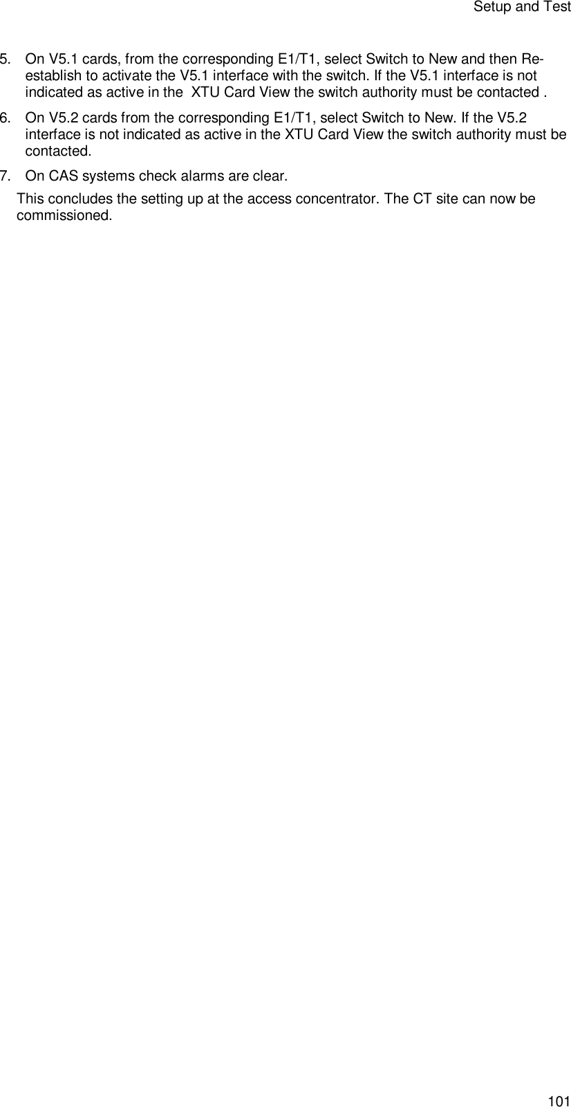 Setup and Test 101 5. On V5.1 cards, from the corresponding E1/T1, select Switch to New and then Re-establish to activate the V5.1 interface with the switch. If the V5.1 interface is not indicated as active in the  XTU Card View the switch authority must be contacted . 6. On V5.2 cards from the corresponding E1/T1, select Switch to New. If the V5.2 interface is not indicated as active in the XTU Card View the switch authority must be contacted. 7. On CAS systems check alarms are clear. This concludes the setting up at the access concentrator. The CT site can now be commissioned. 