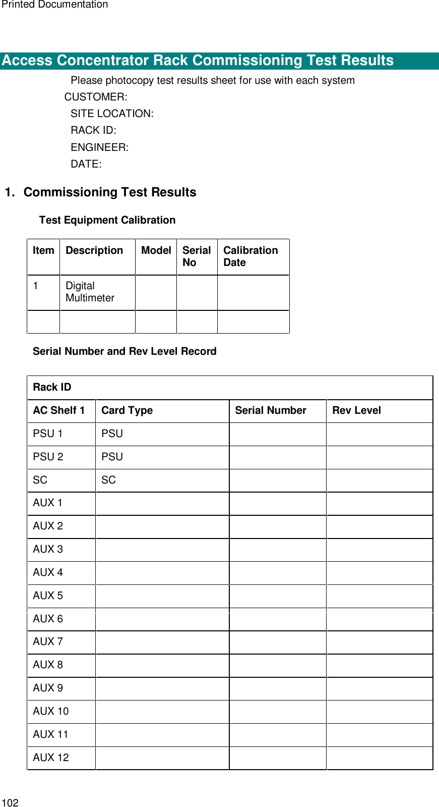 Printed Documentation 102   Access Concentrator Rack Commissioning Test Results Please photocopy test results sheet for use with each system CUSTOMER: SITE LOCATION: RACK ID: ENGINEER: DATE: 1. Commissioning Test Results Test Equipment Calibration  Item Description Model Serial No Calibration Date 1  Digital Multimeter                 Serial Number and Rev Level Record  Rack ID AC Shelf 1 Card Type Serial Number Rev Level PSU 1 PSU     PSU 2 PSU     SC SC     AUX 1       AUX 2       AUX 3       AUX 4       AUX 5       AUX 6       AUX 7       AUX 8       AUX 9       AUX 10       AUX 11       AUX 12       