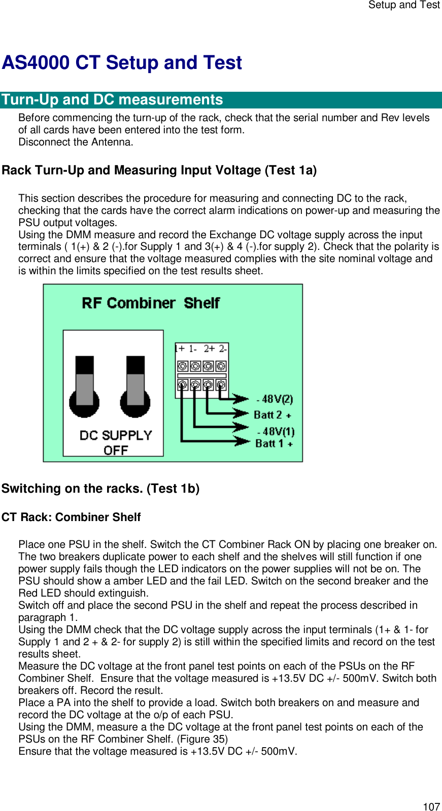 Setup and Test 107 AS4000 CT Setup and Test  Turn-Up and DC measurements Before commencing the turn-up of the rack, check that the serial number and Rev levels of all cards have been entered into the test form. Disconnect the Antenna. Rack Turn-Up and Measuring Input Voltage (Test 1a) This section describes the procedure for measuring and connecting DC to the rack, checking that the cards have the correct alarm indications on power-up and measuring the PSU output voltages. Using the DMM measure and record the Exchange DC voltage supply across the input terminals ( 1(+) &amp; 2 (-).for Supply 1 and 3(+) &amp; 4 (-).for supply 2). Check that the polarity is correct and ensure that the voltage measured complies with the site nominal voltage and is within the limits specified on the test results sheet.  Switching on the racks. (Test 1b) CT Rack: Combiner Shelf Place one PSU in the shelf. Switch the CT Combiner Rack ON by placing one breaker on. The two breakers duplicate power to each shelf and the shelves will still function if one power supply fails though the LED indicators on the power supplies will not be on. The PSU should show a amber LED and the fail LED. Switch on the second breaker and the Red LED should extinguish.  Switch off and place the second PSU in the shelf and repeat the process described in paragraph 1. Using the DMM check that the DC voltage supply across the input terminals (1+ &amp; 1- for Supply 1 and 2 + &amp; 2- for supply 2) is still within the specified limits and record on the test results sheet.  Measure the DC voltage at the front panel test points on each of the PSUs on the RF Combiner Shelf.  Ensure that the voltage measured is +13.5V DC +/- 500mV. Switch both breakers off. Record the result. Place a PA into the shelf to provide a load. Switch both breakers on and measure and record the DC voltage at the o/p of each PSU. Using the DMM, measure a the DC voltage at the front panel test points on each of the PSUs on the RF Combiner Shelf. (Figure 35) Ensure that the voltage measured is +13.5V DC +/- 500mV. 