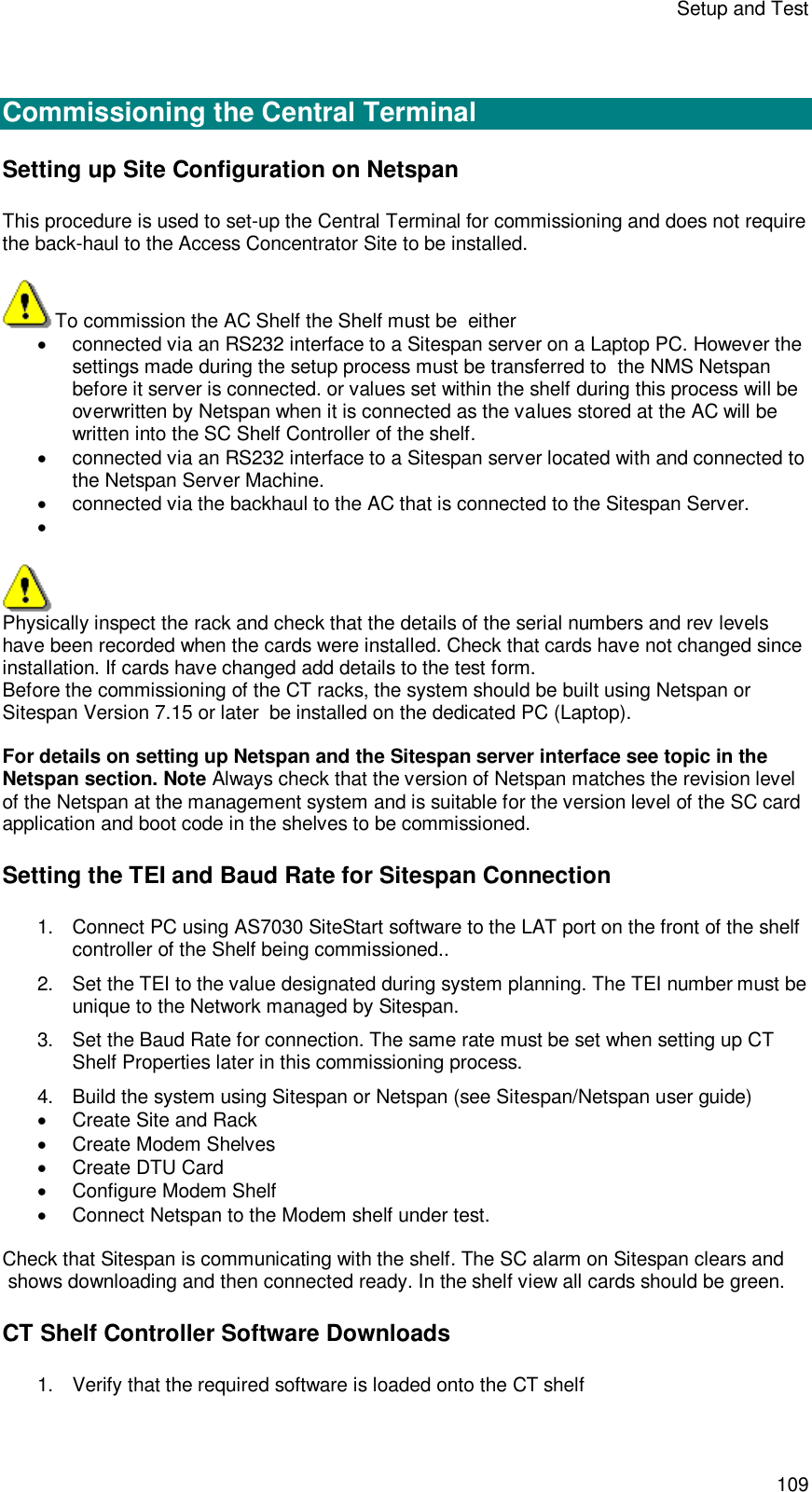Setup and Test 109   Commissioning the Central Terminal  Setting up Site Configuration on Netspan This procedure is used to set-up the Central Terminal for commissioning and does not require the back-haul to the Access Concentrator Site to be installed.   To commission the AC Shelf the Shelf must be  either   connected via an RS232 interface to a Sitespan server on a Laptop PC. However the settings made during the setup process must be transferred to  the NMS Netspan before it server is connected. or values set within the shelf during this process will be overwritten by Netspan when it is connected as the values stored at the AC will be written into the SC Shelf Controller of the shelf.   connected via an RS232 interface to a Sitespan server located with and connected to the Netspan Server Machine.    connected via the backhaul to the AC that is connected to the Sitespan Server.          Physically inspect the rack and check that the details of the serial numbers and rev levels have been recorded when the cards were installed. Check that cards have not changed since installation. If cards have changed add details to the test form. Before the commissioning of the CT racks, the system should be built using Netspan or Sitespan Version 7.15 or later  be installed on the dedicated PC (Laptop).   For details on setting up Netspan and the Sitespan server interface see topic in the Netspan section. Note Always check that the version of Netspan matches the revision level of the Netspan at the management system and is suitable for the version level of the SC card application and boot code in the shelves to be commissioned. Setting the TEI and Baud Rate for Sitespan Connection 1. Connect PC using AS7030 SiteStart software to the LAT port on the front of the shelf controller of the Shelf being commissioned..  2. Set the TEI to the value designated during system planning. The TEI number must be unique to the Network managed by Sitespan. 3. Set the Baud Rate for connection. The same rate must be set when setting up CT Shelf Properties later in this commissioning process. 4. Build the system using Sitespan or Netspan (see Sitespan/Netspan user guide)  Create Site and Rack  Create Modem Shelves  Create DTU Card  Configure Modem Shelf  Connect Netspan to the Modem shelf under test.  Check that Sitespan is communicating with the shelf. The SC alarm on Sitespan clears and  shows downloading and then connected ready. In the shelf view all cards should be green. CT Shelf Controller Software Downloads 1. Verify that the required software is loaded onto the CT shelf 