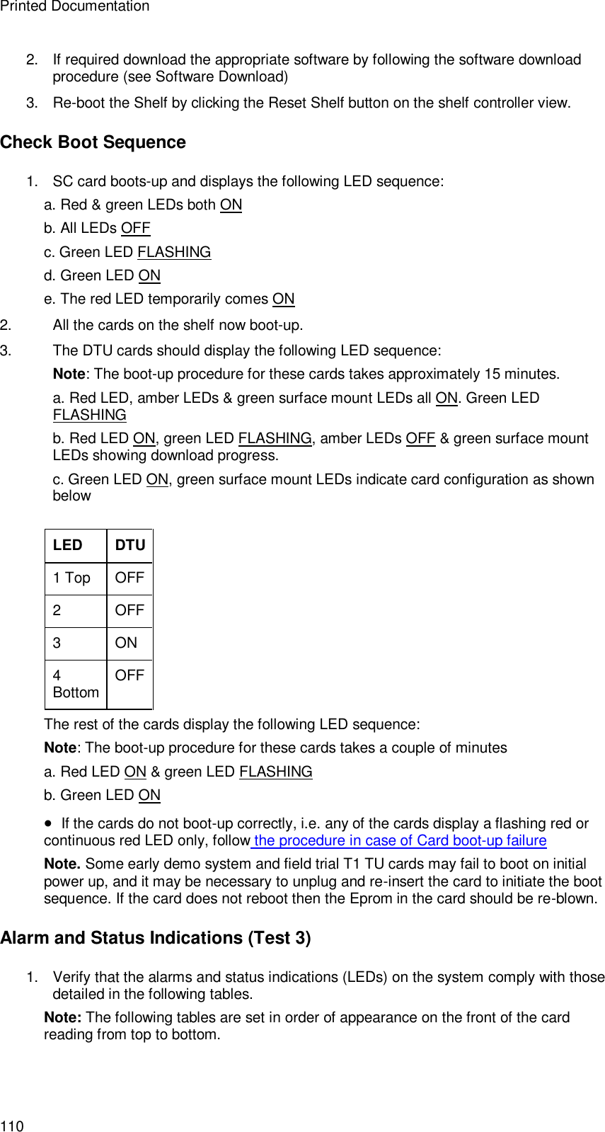 Printed Documentation 110 2. If required download the appropriate software by following the software download procedure (see Software Download) 3. Re-boot the Shelf by clicking the Reset Shelf button on the shelf controller view. Check Boot Sequence 1. SC card boots-up and displays the following LED sequence: a. Red &amp; green LEDs both ON b. All LEDs OFF c. Green LED FLASHING d. Green LED ON e. The red LED temporarily comes ON 2. All the cards on the shelf now boot-up. 3. The DTU cards should display the following LED sequence: Note: The boot-up procedure for these cards takes approximately 15 minutes. a. Red LED, amber LEDs &amp; green surface mount LEDs all ON. Green LED FLASHING b. Red LED ON, green LED FLASHING, amber LEDs OFF &amp; green surface mount LEDs showing download progress. c. Green LED ON, green surface mount LEDs indicate card configuration as shown below  LED DTU 1 Top OFF 2  OFF 3  ON 4 Bottom OFF The rest of the cards display the following LED sequence: Note: The boot-up procedure for these cards takes a couple of minutes a. Red LED ON &amp; green LED FLASHING b. Green LED ON   If the cards do not boot-up correctly, i.e. any of the cards display a flashing red or continuous red LED only, follow the procedure in case of Card boot-up failure Note. Some early demo system and field trial T1 TU cards may fail to boot on initial power up, and it may be necessary to unplug and re-insert the card to initiate the boot sequence. If the card does not reboot then the Eprom in the card should be re-blown. Alarm and Status Indications (Test 3) 1. Verify that the alarms and status indications (LEDs) on the system comply with those detailed in the following tables. Note: The following tables are set in order of appearance on the front of the card reading from top to bottom.  