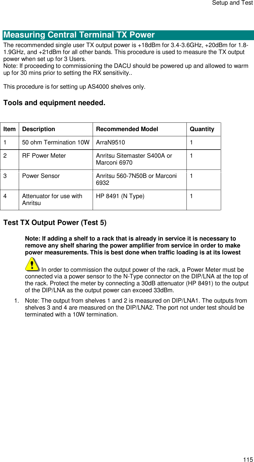 Setup and Test 115   Measuring Central Terminal TX Power The recommended single user TX output power is +18dBm for 3.4-3.6GHz, +20dBm for 1.8-1.9GHz, and +21dBm for all other bands. This procedure is used to measure the TX output power when set up for 3 Users. Note: If proceeding to commissioning the DACU should be powered up and allowed to warm up for 30 mins prior to setting the RX sensitivity..  This procedure is for setting up AS4000 shelves only.  Tools and equipment needed.  Item Description Recommended Model Quantity 1  50 ohm Termination 10W ArraN9510  1 2  RF Power Meter Anritsu Sitemaster S400A or Marconi 6970  1 3  Power Sensor Anritsu 560-7N50B or Marconi 6932 1 4  Attenuator for use with Anritsu HP 8491 (N Type)  1 Test TX Output Power (Test 5) Note: If adding a shelf to a rack that is already in service it is necessary to remove any shelf sharing the power amplifier from service in order to make power measurements. This is best done when traffic loading is at its lowest In order to commission the output power of the rack, a Power Meter must be connected via a power sensor to the N-Type connector on the DIP/LNA at the top of the rack. Protect the meter by connecting a 30dB attenuator (HP 8491) to the output of the DIP/LNA as the output power can exceed 33dBm. 1. Note: The output from shelves 1 and 2 is measured on DIP/LNA1. The outputs from shelves 3 and 4 are measured on the DIP/LNA2. The port not under test should be terminated with a 10W termination. 