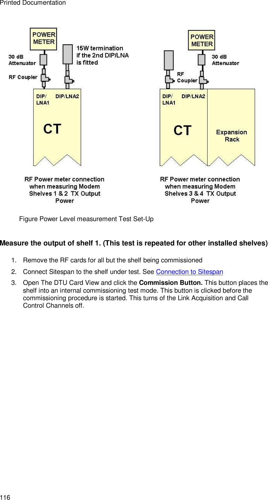 Printed Documentation 116  Figure Power Level measurement Test Set-Up  Measure the output of shelf 1. (This test is repeated for other installed shelves) 1. Remove the RF cards for all but the shelf being commissioned 2. Connect Sitespan to the shelf under test. See Connection to Sitespan 3. Open The DTU Card View and click the Commission Button. This button places the shelf into an internal commissioning test mode. This button is clicked before the commissioning procedure is started. This turns of the Link Acquisition and Call Control Channels off.   