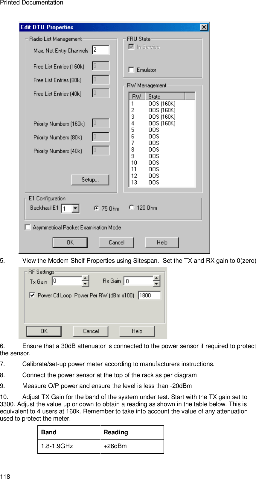 Printed Documentation 118  5. View the Modem Shelf Properties using Sitespan.  Set the TX and RX gain to 0(zero)  6. Ensure that a 30dB attenuator is connected to the power sensor if required to protect the sensor. 7. Calibrate/set-up power meter according to manufacturers instructions. 8. Connect the power sensor at the top of the rack as per diagram 9.  Measure O/P power and ensure the level is less than -20dBm 10. Adjust TX Gain for the band of the system under test. Start with the TX gain set to 3300. Adjust the value up or down to obtain a reading as shown in the table below. This is equivalent to 4 users at 160k. Remember to take into account the value of any attenuation used to protect the meter.  Band Reading 1.8-1.9GHz  +26dBm 