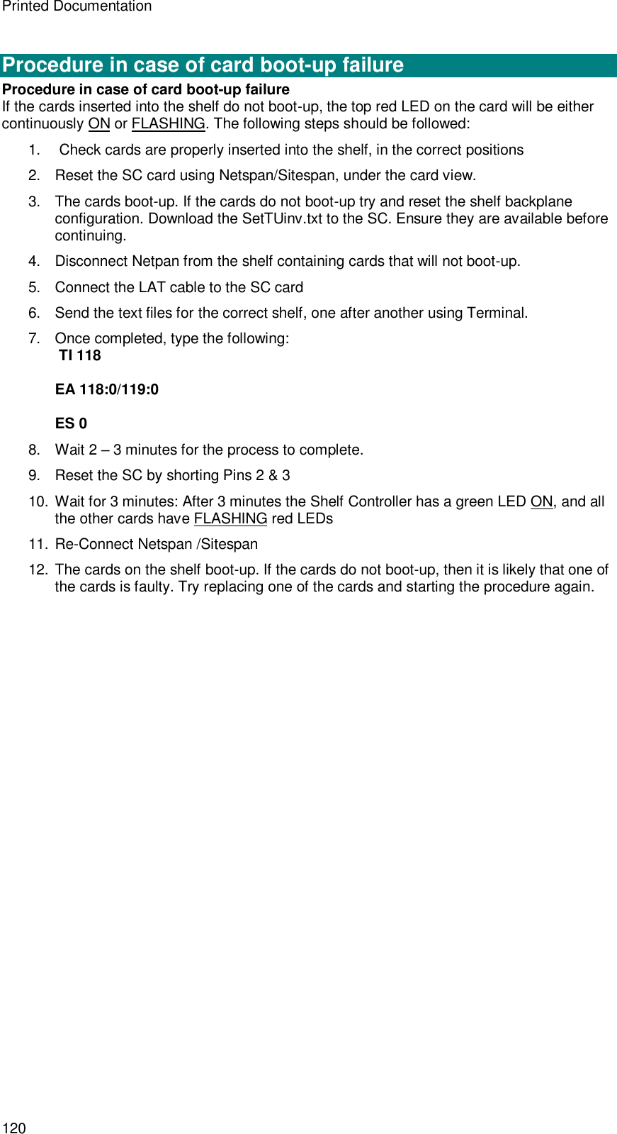 Printed Documentation 120  Procedure in case of card boot-up failure Procedure in case of card boot-up failure If the cards inserted into the shelf do not boot-up, the top red LED on the card will be either continuously ON or FLASHING. The following steps should be followed: 1.   Check cards are properly inserted into the shelf, in the correct positions 2. Reset the SC card using Netspan/Sitespan, under the card view. 3. The cards boot-up. If the cards do not boot-up try and reset the shelf backplane configuration. Download the SetTUinv.txt to the SC. Ensure they are available before continuing. 4. Disconnect Netpan from the shelf containing cards that will not boot-up. 5. Connect the LAT cable to the SC card 6. Send the text files for the correct shelf, one after another using Terminal. 7. Once completed, type the following:  TI 118   EA 118:0/119:0   ES 0 8. Wait 2 – 3 minutes for the process to complete. 9. Reset the SC by shorting Pins 2 &amp; 3 10. Wait for 3 minutes: After 3 minutes the Shelf Controller has a green LED ON, and all the other cards have FLASHING red LEDs 11. Re-Connect Netspan /Sitespan 12. The cards on the shelf boot-up. If the cards do not boot-up, then it is likely that one of the cards is faulty. Try replacing one of the cards and starting the procedure again.  