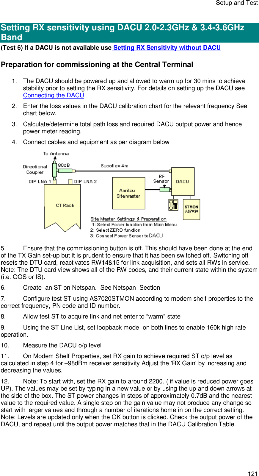 Setup and Test 121  Setting RX sensitivity using DACU 2.0-2.3GHz &amp; 3.4-3.6GHz Band (Test 6) If a DACU is not available use Setting RX Sensitivity without DACU Preparation for commissioning at the Central Terminal 1. The DACU should be powered up and allowed to warm up for 30 mins to achieve stability prior to setting the RX sensitivity. For details on setting up the DACU see Connecting the DACU 2. Enter the loss values in the DACU calibration chart for the relevant frequency See chart below. 3. Calculate/determine total path loss and required DACU output power and hence power meter reading. 4. Connect cables and equipment as per diagram below  5. Ensure that the commissioning button is off. This should have been done at the end of the TX Gain set-up but it is prudent to ensure that it has been switched off. Switching off resets the DTU card, reactivates RW14&amp;15 for link acquisition, and sets all RWs in service. Note: The DTU card view shows all of the RW codes, and their current state within the system (i.e. OOS or IS). 6. Create  an ST on Netspan.  See Netspan  Section  7. Configure test ST using AS7020STMON according to modem shelf properties to the correct frequency, PN code and ID number. 8. Allow test ST to acquire link and net enter to “warm” state 9. Using the ST Line List, set loopback mode  on both lines to enable 160k high rate operation.  10.  Measure the DACU o/p level 11. On Modem Shelf Properties, set RX gain to achieve required ST o/p level as calculated in step 4 for –98dBm receiver sensitivity Adjust the &apos;RX Gain&apos; by increasing and decreasing the values. 12. Note: To start with, set the RX gain to around 2200. ( if value is reduced power goes UP). The values may be set by typing in a new value or by using the up and down arrows at the side of the box. The ST power changes in steps of approximately 0.7dB and the nearest value to the required value. A single step on the gain value may not produce any change so start with larger values and through a number of iterations home in on the correct setting. Note: Levels are updated only when the OK button is clicked. Check the output power of the DACU, and repeat until the output power matches that in the DACU Calibration Table. 