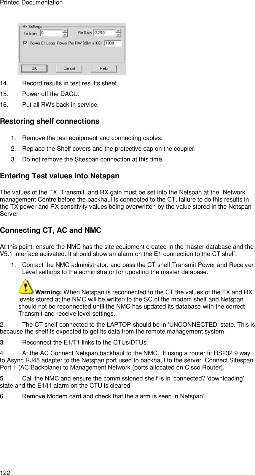 Printed Documentation 122  14. Record results in test results sheet  15. Power off the DACU.  16. Put all RWs back in service. Restoring shelf connections 1. Remove the test equipment and connecting cables. 2. Replace the Shelf covers and the protective cap on the coupler. 3. Do not remove the Sitespan connection at this time. Entering Test values into Netspan The values of the TX  Transmit  and RX gain must be set into the Netspan at the  Network management Centre before the backhaul is connected to the CT, failure to do this results in the TX power and RX sensitivity values being overwritten by the value stored in the Netspan Server. Connecting CT, AC and NMC At this point, ensure the NMC has the site equipment created in the master database and the V5.1 interface activated. It should show an alarm on the E1 connection to the CT shelf. 1. Contact the NMC administrator, and pass the CT shelf Transmit Power and Receiver Level settings to the administrator for updating the master database.  Warning: When Netspan is reconnected to the CT the values of the TX and RX levels stored at the NMC will be written to the SC of the modem shelf and Netspan should not be reconnected until the NMC has updated its database with the correct Transmit and receive level settings.  2. The CT shelf connected to the LAPTOP should be in ‘UNCONNECTED’ state. This is because the shelf is expected to get its data from the remote management system. 3. Reconnect the E1/T1 links to the CTUs/DTUs.  4. At the AC Connect Netspan backhaul to the NMC.  If using a router fit RS232 9 way to Async RJ45 adapter to the Netspan port used to backhaul to the server. Connect Sitespan Port 1 (AC Backplane) to Management Network (ports allocated on Cisco Router). 5. Call the NMC and ensure the commissioned shelf is in ‘connected’/ ‘downloading’ state and the E1/t1 alarm on the CTU is cleared. 6. Remove Modem card and check that the alarm is seen in Netspan’ 