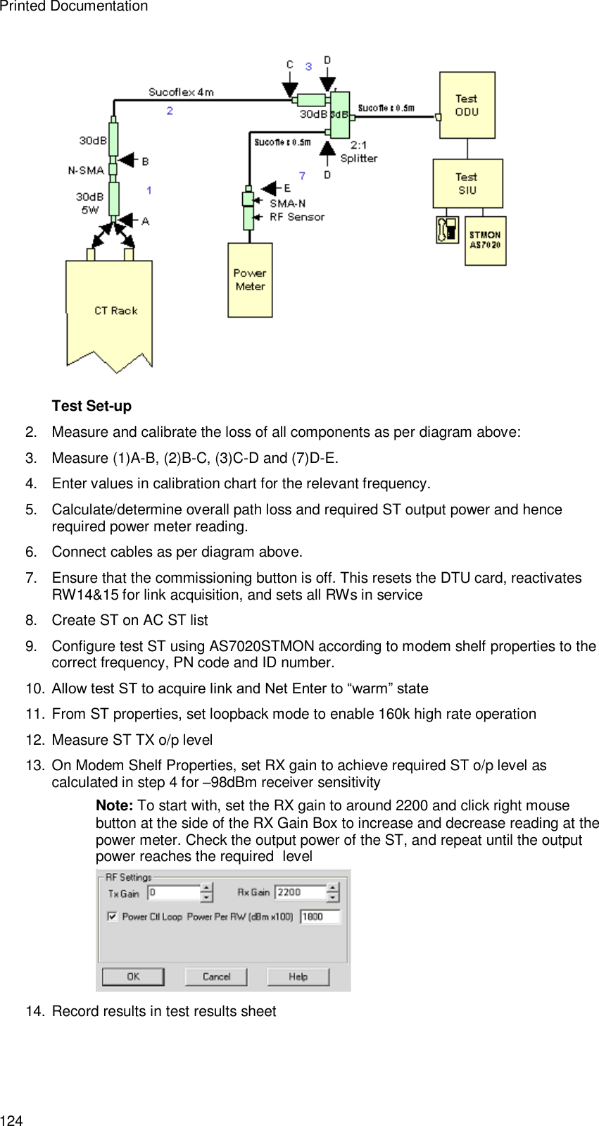 Printed Documentation 124   Test Set-up  2.  Measure and calibrate the loss of all components as per diagram above: 3.  Measure (1)A-B, (2)B-C, (3)C-D and (7)D-E. 4. Enter values in calibration chart for the relevant frequency. 5. Calculate/determine overall path loss and required ST output power and hence required power meter reading. 6. Connect cables as per diagram above. 7. Ensure that the commissioning button is off. This resets the DTU card, reactivates RW14&amp;15 for link acquisition, and sets all RWs in service 8. Create ST on AC ST list 9. Configure test ST using AS7020STMON according to modem shelf properties to the correct frequency, PN code and ID number. 10. Allow test ST to acquire link and Net Enter to “warm” state 11. From ST properties, set loopback mode to enable 160k high rate operation 12. Measure ST TX o/p level 13. On Modem Shelf Properties, set RX gain to achieve required ST o/p level as calculated in step 4 for –98dBm receiver sensitivity Note: To start with, set the RX gain to around 2200 and click right mouse button at the side of the RX Gain Box to increase and decrease reading at the power meter. Check the output power of the ST, and repeat until the output power reaches the required  level  14. Record results in test results sheet    