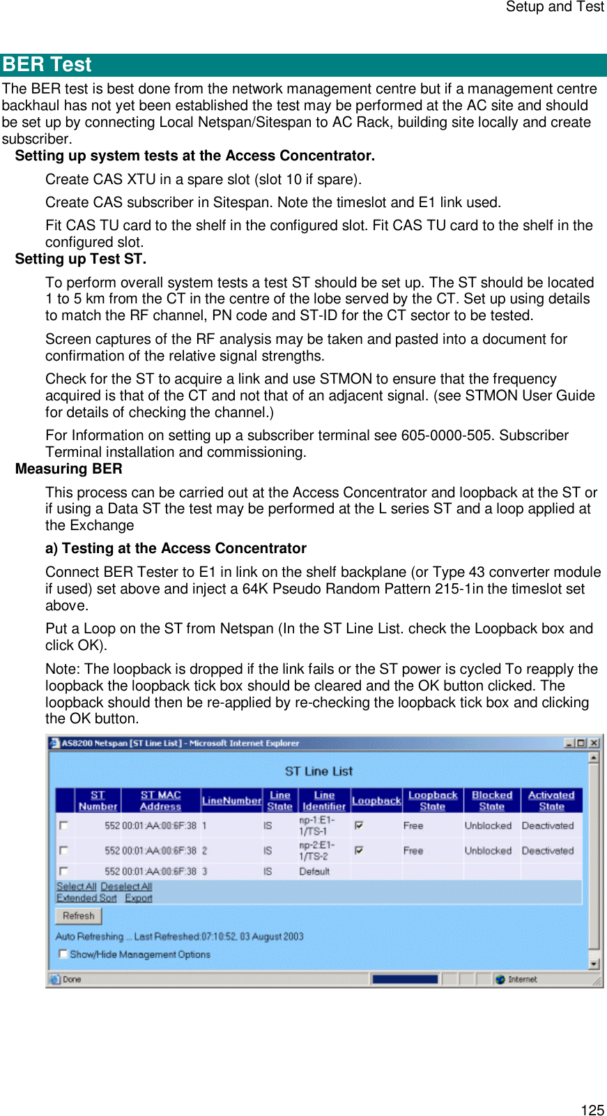 Setup and Test 125  BER Test The BER test is best done from the network management centre but if a management centre backhaul has not yet been established the test may be performed at the AC site and should be set up by connecting Local Netspan/Sitespan to AC Rack, building site locally and create subscriber.  Setting up system tests at the Access Concentrator. Create CAS XTU in a spare slot (slot 10 if spare). Create CAS subscriber in Sitespan. Note the timeslot and E1 link used.  Fit CAS TU card to the shelf in the configured slot. Fit CAS TU card to the shelf in the configured slot. Setting up Test ST. To perform overall system tests a test ST should be set up. The ST should be located 1 to 5 km from the CT in the centre of the lobe served by the CT. Set up using details to match the RF channel, PN code and ST-ID for the CT sector to be tested. Screen captures of the RF analysis may be taken and pasted into a document for confirmation of the relative signal strengths. Check for the ST to acquire a link and use STMON to ensure that the frequency acquired is that of the CT and not that of an adjacent signal. (see STMON User Guide for details of checking the channel.) For Information on setting up a subscriber terminal see 605-0000-505. Subscriber Terminal installation and commissioning. Measuring BER  This process can be carried out at the Access Concentrator and loopback at the ST or if using a Data ST the test may be performed at the L series ST and a loop applied at the Exchange  a) Testing at the Access Concentrator Connect BER Tester to E1 in link on the shelf backplane (or Type 43 converter module if used) set above and inject a 64K Pseudo Random Pattern 215-1in the timeslot set above.  Put a Loop on the ST from Netspan (In the ST Line List. check the Loopback box and click OK).  Note: The loopback is dropped if the link fails or the ST power is cycled To reapply the loopback the loopback tick box should be cleared and the OK button clicked. The loopback should then be re-applied by re-checking the loopback tick box and clicking the OK button.   