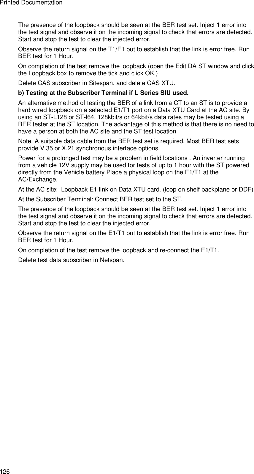 Printed Documentation 126 The presence of the loopback should be seen at the BER test set. Inject 1 error into the test signal and observe it on the incoming signal to check that errors are detected. Start and stop the test to clear the injected error. Observe the return signal on the T1/E1 out to establish that the link is error free. Run BER test for 1 Hour. On completion of the test remove the loopback (open the Edit DA ST window and click the Loopback box to remove the tick and click OK.) Delete CAS subscriber in Sitespan, and delete CAS XTU. b) Testing at the Subscriber Terminal if L Series SIU used. An alternative method of testing the BER of a link from a CT to an ST is to provide a hard wired loopback on a selected E1/T1 port on a Data XTU Card at the AC site. By using an ST-L128 or ST-l64, 128kbit/s or 64kbit/s data rates may be tested using a BER tester at the ST location. The advantage of this method is that there is no need to have a person at both the AC site and the ST test location Note. A suitable data cable from the BER test set is required. Most BER test sets provide V.35 or X.21 synchronous interface options. Power for a prolonged test may be a problem in field locations . An inverter running from a vehicle 12V supply may be used for tests of up to 1 hour with the ST powered directly from the Vehicle battery Place a physical loop on the E1/T1 at the AC/Exchange. At the AC site:  Loopback E1 link on Data XTU card. (loop on shelf backplane or DDF) At the Subscriber Terminal: Connect BER test set to the ST. The presence of the loopback should be seen at the BER test set. Inject 1 error into the test signal and observe it on the incoming signal to check that errors are detected. Start and stop the test to clear the injected error. Observe the return signal on the E1/T1 out to establish that the link is error free. Run BER test for 1 Hour. On completion of the test remove the loopback and re-connect the E1/T1. Delete test data subscriber in Netspan. 