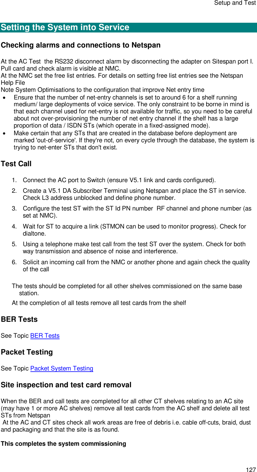 Setup and Test 127  Setting the System into Service Checking alarms and connections to Netspan At the AC Test  the RS232 disconnect alarm by disconnecting the adapter on Sitespan port I. Pull card and check alarm is visible at NMC. At the NMC set the free list entries. For details on setting free list entries see the Netspan Help File Note System Optimisations to the configuration that improve Net entry time  Ensure that the number of net-entry channels is set to around 6 for a shelf running medium/ large deployments of voice service. The only constraint to be borne in mind is that each channel used for net-entry is not available for traffic, so you need to be careful about not over-provisioning the number of net entry channel if the shelf has a large proportion of data / ISDN STs (which operate in a fixed-assigned mode).   Make certain that any STs that are created in the database before deployment are marked &apos;out-of-service&apos;. If they&apos;re not, on every cycle through the database, the system is trying to net-enter STs that don&apos;t exist. Test Call 1. Connect the AC port to Switch (ensure V5.1 link and cards configured). 2. Create a V5.1 DA Subscriber Terminal using Netspan and place the ST in service. Check L3 address unblocked and define phone number. 3. Configure the test ST with the ST Id PN number  RF channel and phone number (as set at NMC).  4. Wait for ST to acquire a link (STMON can be used to monitor progress). Check for dialtone. 5. Using a telephone make test call from the test ST over the system. Check for both way transmission and absence of noise and interference. 6. Solicit an incoming call from the NMC or another phone and again check the quality of the call  The tests should be completed for all other shelves commissioned on the same base station. At the completion of all tests remove all test cards from the shelf BER Tests See Topic BER Tests Packet Testing See Topic Packet System Testing Site inspection and test card removal When the BER and call tests are completed for all other CT shelves relating to an AC site (may have 1 or more AC shelves) remove all test cards from the AC shelf and delete all test STs from Netspan   At the AC and CT sites check all work areas are free of debris i.e. cable off-cuts, braid, dust and packaging and that the site is as found.  This completes the system commissioning 