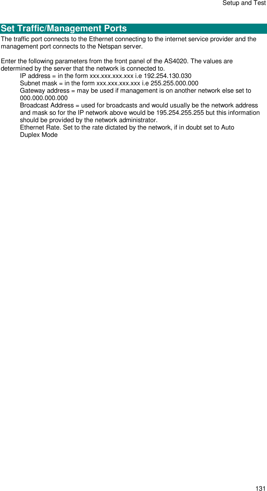 Setup and Test 131  Set Traffic/Management Ports The traffic port connects to the Ethernet connecting to the internet service provider and the management port connects to the Netspan server.  Enter the following parameters from the front panel of the AS4020. The values are determined by the server that the network is connected to. IP address = in the form xxx.xxx.xxx.xxx i.e 192.254.130.030 Subnet mask = in the form xxx.xxx.xxx.xxx i.e 255.255.000.000 Gateway address = may be used if management is on another network else set to 000.000.000.000 Broadcast Address = used for broadcasts and would usually be the network address and mask so for the IP network above would be 195.254.255.255 but this information should be provided by the network administrator. Ethernet Rate. Set to the rate dictated by the network, if in doubt set to Auto Duplex Mode  