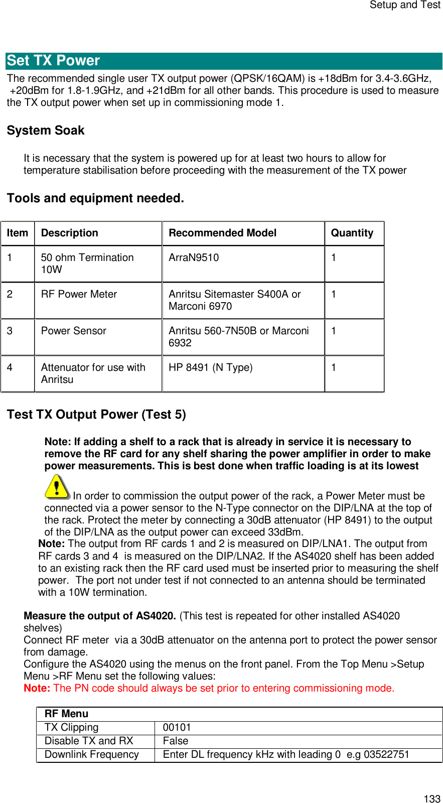 Setup and Test 133   Set TX Power The recommended single user TX output power (QPSK/16QAM) is +18dBm for 3.4-3.6GHz,  +20dBm for 1.8-1.9GHz, and +21dBm for all other bands. This procedure is used to measure the TX output power when set up in commissioning mode 1.  System Soak It is necessary that the system is powered up for at least two hours to allow for temperature stabilisation before proceeding with the measurement of the TX power Tools and equipment needed. Item Description Recommended Model Quantity 1  50 ohm Termination 10W ArraN9510  1 2  RF Power Meter Anritsu Sitemaster S400A or Marconi 6970  1 3  Power Sensor Anritsu 560-7N50B or Marconi 6932 1 4  Attenuator for use with Anritsu HP 8491 (N Type)  1 Test TX Output Power (Test 5) Note: If adding a shelf to a rack that is already in service it is necessary to remove the RF card for any shelf sharing the power amplifier in order to make power measurements. This is best done when traffic loading is at its lowest In order to commission the output power of the rack, a Power Meter must be connected via a power sensor to the N-Type connector on the DIP/LNA at the top of the rack. Protect the meter by connecting a 30dB attenuator (HP 8491) to the output of the DIP/LNA as the output power can exceed 33dBm. Note: The output from RF cards 1 and 2 is measured on DIP/LNA1. The output from RF cards 3 and 4  is measured on the DIP/LNA2. If the AS4020 shelf has been added to an existing rack then the RF card used must be inserted prior to measuring the shelf power.  The port not under test if not connected to an antenna should be terminated with a 10W termination.  Measure the output of AS4020. (This test is repeated for other installed AS4020 shelves) Connect RF meter  via a 30dB attenuator on the antenna port to protect the power sensor from damage. Configure the AS4020 using the menus on the front panel. From the Top Menu &gt;Setup Menu &gt;RF Menu set the following values: Note: The PN code should always be set prior to entering commissioning mode.  RF Menu TX Clipping  00101 Disable TX and RX False Downlink Frequency Enter DL frequency kHz with leading 0  e.g 03522751 