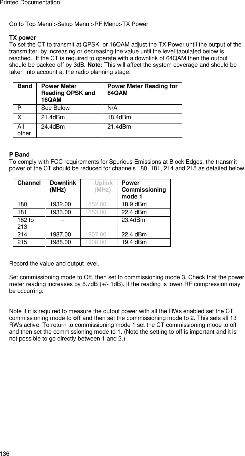 Printed Documentation 136 Go to Top Menu &gt;Setup Menu &gt;RF Menu&gt;TX Power  TX power  To set the CT to transmit at QPSK  or 16QAM adjust the TX Power until the output of the transmitter  by increasing or decreasing the value until the level tabulated below is reached.  If the CT is required to operate with a downlink of 64QAM then the output should be backed off by 3dB. Note: This will affect the system coverage and should be taken into account at the radio planning stage.  Band Power Meter Reading QPSK and 16QAM Power Meter Reading for 64QAM P  See Below N/A X  21.4dBm 18.4dBm All other 24.4dBm 21.4dBm   P Band To comply with FCC requirements for Spurious Emissions at Block Edges, the transmit power of the CT should be reduced for channels 180, 181, 214 and 215 as detailed below.   Channel  Downlink (MHz)   Uplink (MHz)   Power Commissioning mode 1 180  1932.00  1852.00  18.9 dBm 181    1933.00    1853.00 22.4 dBm 182 to 213 -  -  23.4dBm 214  1987.00  1907.00  22.4 dBm 215  1988.00  1908.00 19.4 dBm   Record the value and output level.  Set commissioning mode to Off, then set to commissioning mode 3. Check that the power meter reading increases by 8.7dB (+/- 1dB). If the reading is lower RF compression may be occurring.   Note if it is required to measure the output power with all the RWs enabled set the CT commissioning mode to off and then set the commissioning mode to 2. This sets all 13 RWs active. To return to commissioning mode 1 set the CT commissioning mode to off and then set the commissioning mode to 1. (Note the setting to off is important and it is not possible to go directly between 1 and 2.)   