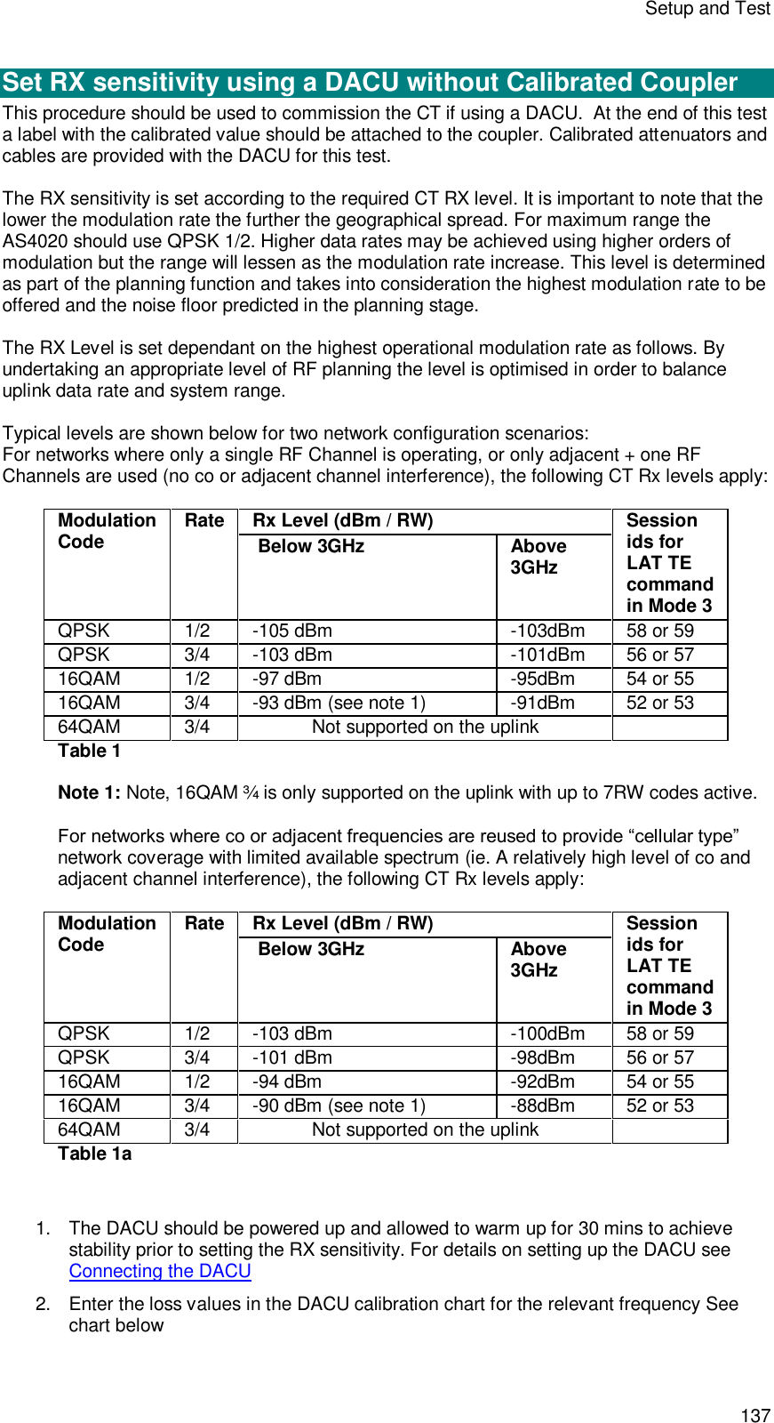 Setup and Test 137  Set RX sensitivity using a DACU without Calibrated Coupler This procedure should be used to commission the CT if using a DACU.  At the end of this test a label with the calibrated value should be attached to the coupler. Calibrated attenuators and cables are provided with the DACU for this test.  The RX sensitivity is set according to the required CT RX level. It is important to note that the lower the modulation rate the further the geographical spread. For maximum range the AS4020 should use QPSK 1/2. Higher data rates may be achieved using higher orders of modulation but the range will lessen as the modulation rate increase. This level is determined as part of the planning function and takes into consideration the highest modulation rate to be offered and the noise floor predicted in the planning stage.   The RX Level is set dependant on the highest operational modulation rate as follows. By undertaking an appropriate level of RF planning the level is optimised in order to balance uplink data rate and system range.  Typical levels are shown below for two network configuration scenarios: For networks where only a single RF Channel is operating, or only adjacent + one RF Channels are used (no co or adjacent channel interference), the following CT Rx levels apply:  Rx Level (dBm / RW) Modulation Code Rate  Below 3GHz    Above 3GHz Session ids for LAT TE command in Mode 3 QPSK  1/2   -105 dBm   -103dBm  58 or 59 QPSK 3/4  -103 dBm   -101dBm  56 or 57 16QAM 1/2  -97 dBm   -95dBm  54 or 55 16QAM 3/4  -93 dBm (see note 1)  -91dBm  52 or 53 64QAM 3/4 Not supported on the uplink   Table 1  Note 1: Note, 16QAM ¾ is only supported on the uplink with up to 7RW codes active.  For networks where co or adjacent frequencies are reused to provide “cellular type” network coverage with limited available spectrum (ie. A relatively high level of co and adjacent channel interference), the following CT Rx levels apply:  Rx Level (dBm / RW) Modulation Code Rate  Below 3GHz    Above 3GHz Session ids for LAT TE command in Mode 3 QPSK  1/2   -103 dBm   -100dBm  58 or 59 QPSK 3/4  -101 dBm   -98dBm  56 or 57 16QAM 1/2  -94 dBm   -92dBm  54 or 55 16QAM 3/4  -90 dBm (see note 1)  -88dBm  52 or 53 64QAM 3/4 Not supported on the uplink   Table 1a   1. The DACU should be powered up and allowed to warm up for 30 mins to achieve stability prior to setting the RX sensitivity. For details on setting up the DACU see Connecting the DACU 2. Enter the loss values in the DACU calibration chart for the relevant frequency See chart below 