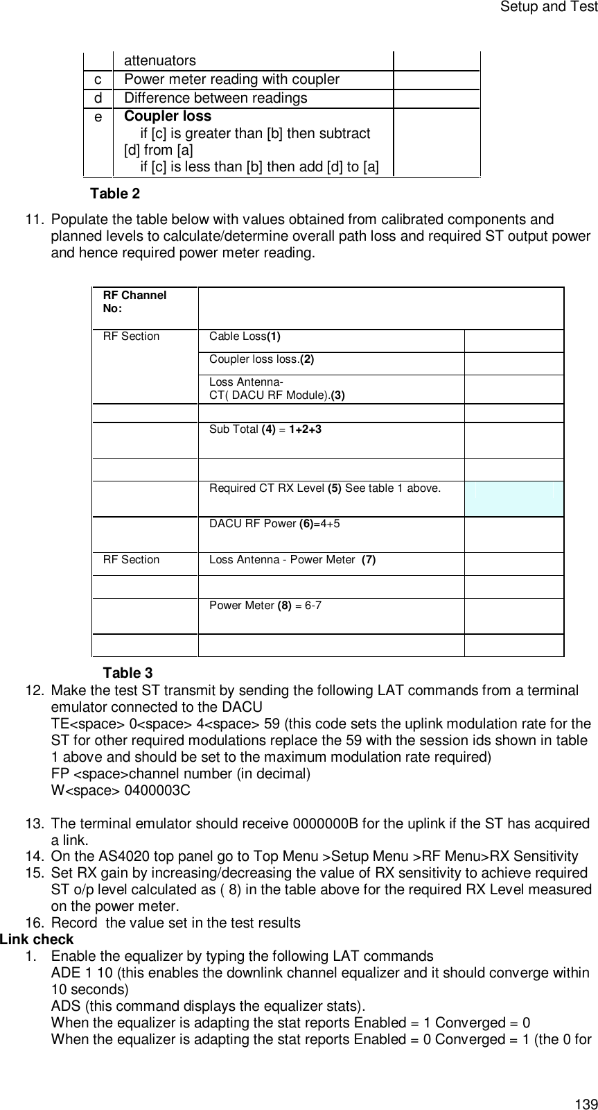 Setup and Test 139 attenuators  c  Power meter reading with coupler    d  Difference between readings    e  Coupler loss      if [c] is greater than [b] then subtract [d] from [a]     if [c] is less than [b] then add [d] to [a]  Table 2 11. Populate the table below with values obtained from calibrated components and planned levels to calculate/determine overall path loss and required ST output power and hence required power meter reading.  RF Channel No:   Cable Loss(1)  Coupler loss loss.(2)  RF Section Loss Antenna- CT( DACU RF Module).(3)      Sub Total (4) = 1+2+3      Required CT RX Level (5) See table 1 above.   DACU RF Power (6)=4+5  RF Section Loss Antenna - Power Meter  (7)      Power Meter (8) = 6-7      Table 3 12. Make the test ST transmit by sending the following LAT commands from a terminal emulator connected to the DACU TE&lt;space&gt; 0&lt;space&gt; 4&lt;space&gt; 59 (this code sets the uplink modulation rate for the ST for other required modulations replace the 59 with the session ids shown in table 1 above and should be set to the maximum modulation rate required) FP &lt;space&gt;channel number (in decimal) W&lt;space&gt; 0400003C   13. The terminal emulator should receive 0000000B for the uplink if the ST has acquired a link. 14. On the AS4020 top panel go to Top Menu &gt;Setup Menu &gt;RF Menu&gt;RX Sensitivity  15. Set RX gain by increasing/decreasing the value of RX sensitivity to achieve required ST o/p level calculated as ( 8) in the table above for the required RX Level measured on the power meter.  16. Record  the value set in the test results Link check 1. Enable the equalizer by typing the following LAT commands ADE 1 10 (this enables the downlink channel equalizer and it should converge within 10 seconds) ADS (this command displays the equalizer stats). When the equalizer is adapting the stat reports Enabled = 1 Converged = 0 When the equalizer is adapting the stat reports Enabled = 0 Converged = 1 (the 0 for 