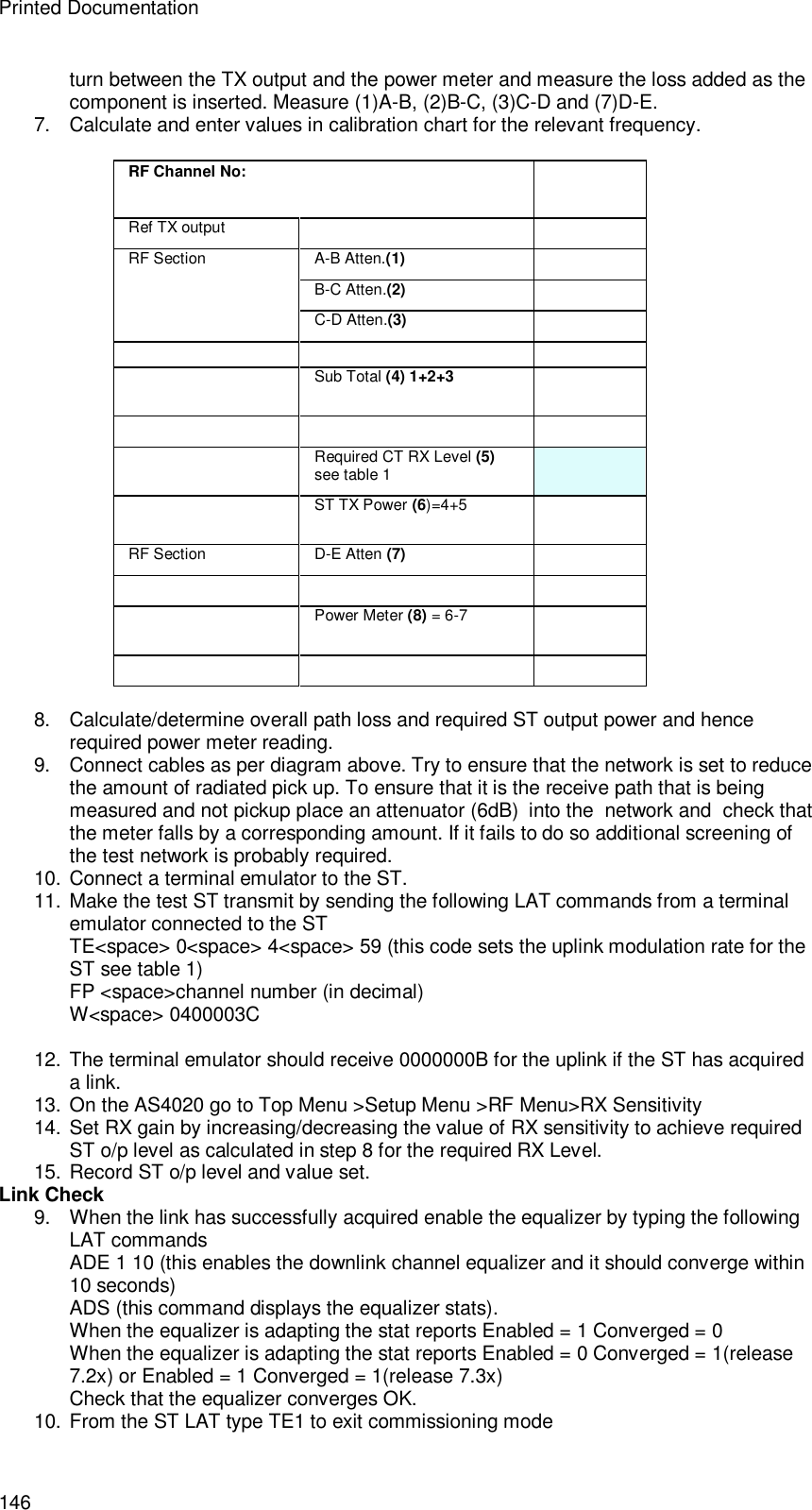 Printed Documentation 146 turn between the TX output and the power meter and measure the loss added as the component is inserted. Measure (1)A-B, (2)B-C, (3)C-D and (7)D-E. 7. Calculate and enter values in calibration chart for the relevant frequency.  RF Channel No:  Ref TX output     A-B Atten.(1)  B-C Atten.(2)  RF Section C-D Atten.(3)      Sub Total (4) 1+2+3      Required CT RX Level (5) see table 1   ST TX Power (6)=4+5  RF Section  D-E Atten (7)      Power Meter (8) = 6-7       8. Calculate/determine overall path loss and required ST output power and hence required power meter reading. 9. Connect cables as per diagram above. Try to ensure that the network is set to reduce the amount of radiated pick up. To ensure that it is the receive path that is being measured and not pickup place an attenuator (6dB)  into the  network and  check that the meter falls by a corresponding amount. If it fails to do so additional screening of the test network is probably required. 10. Connect a terminal emulator to the ST. 11. Make the test ST transmit by sending the following LAT commands from a terminal emulator connected to the ST TE&lt;space&gt; 0&lt;space&gt; 4&lt;space&gt; 59 (this code sets the uplink modulation rate for the ST see table 1) FP &lt;space&gt;channel number (in decimal) W&lt;space&gt; 0400003C   12. The terminal emulator should receive 0000000B for the uplink if the ST has acquired a link. 13. On the AS4020 go to Top Menu &gt;Setup Menu &gt;RF Menu&gt;RX Sensitivity  14. Set RX gain by increasing/decreasing the value of RX sensitivity to achieve required ST o/p level as calculated in step 8 for the required RX Level. 15. Record ST o/p level and value set. Link Check 9. When the link has successfully acquired enable the equalizer by typing the following LAT commands ADE 1 10 (this enables the downlink channel equalizer and it should converge within 10 seconds) ADS (this command displays the equalizer stats). When the equalizer is adapting the stat reports Enabled = 1 Converged = 0 When the equalizer is adapting the stat reports Enabled = 0 Converged = 1(release 7.2x) or Enabled = 1 Converged = 1(release 7.3x) Check that the equalizer converges OK. 10. From the ST LAT type TE1 to exit commissioning mode 