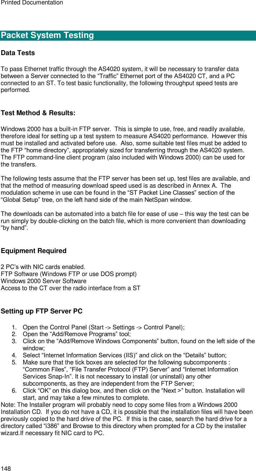 Printed Documentation 148   Packet System Testing Data Tests To pass Ethernet traffic through the AS4020 system, it will be necessary to transfer data between a Server connected to the “Traffic” Ethernet port of the AS4020 CT, and a PC connected to an ST. To test basic functionality, the following throughput speed tests are performed.  Test Method &amp; Results: Windows 2000 has a built-in FTP server.  This is simple to use, free, and readily available, therefore ideal for setting up a test system to measure AS4020 performance.  However this must be installed and activated before use.  Also, some suitable test files must be added to the FTP “home directory”, appropriately sized for transferring through the AS4020 system. The FTP command-line client program (also included with Windows 2000) can be used for the transfers.  The following tests assume that the FTP server has been set up, test files are available, and that the method of measuring download speed used is as described in Annex A.  The modulation scheme in use can be found in the “ST Packet Line Classes” section of the “Global Setup” tree, on the left hand side of the main NetSpan window.  The downloads can be automated into a batch file for ease of use – this way the test can be run simply by double-clicking on the batch file, which is more convenient than downloading “by hand”.  Equipment Required 2 PC’s with NIC cards enabled. FTP Software (Windows FTP or use DOS prompt) Windows 2000 Server Software Access to the CT over the radio interface from a ST  Setting up FTP Server PC 1. Open the Control Panel (Start -&gt; Settings -&gt; Control Panel); 2. Open the “Add/Remove Programs” tool; 3. Click on the “Add/Remove Windows Components” button, found on the left side of the window; 4. Select “Internet Information Services (IIS)” and click on the “Details” button; 5.  Make sure that the tick boxes are selected for the following subcomponents : “Common Files”, “File Transfer Protocol (FTP) Server” and “Internet Information Services Snap-In”. It is not necessary to install (or uninstall) any other subcomponents, as they are independent from the FTP Server; 6. Click “OK” on this dialog box, and then click on the “Next &gt;” button. Installation will start, and may take a few minutes to complete. Note: The Installer program will probably need to copy some files from a Windows 2000 Installation CD.  If you do not have a CD, it is possible that the installation files will have been previously copied to the hard drive of the PC.  If this is the case, search the hard drive for a directory called “i386” and Browse to this directory when prompted for a CD by the installer wizard.If necessary fit NIC card to PC.  