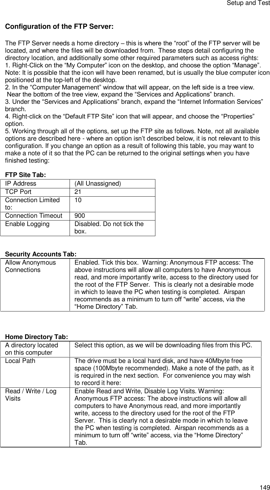 Setup and Test 149 Configuration of the FTP Server: The FTP Server needs a home directory – this is where the “root” of the FTP server will be located, and where the files will be downloaded from.  These steps detail configuring the directory location, and additionally some other required parameters such as access rights: 1. Right-Click on the “My Computer” icon on the desktop, and choose the option “Manage”. Note: It is possible that the icon will have been renamed, but is usually the blue computer icon positioned at the top-left of the desktop. 2. In the “Computer Management” window that will appear, on the left side is a tree view.  Near the bottom of the tree view, expand the “Services and Applications” branch. 3. Under the “Services and Applications” branch, expand the “Internet Information Services” branch. 4. Right-click on the “Default FTP Site” icon that will appear, and choose the “Properties” option. 5. Working through all of the options, set up the FTP site as follows. Note, not all available options are described here - where an option isn’t described below, it is not relevant to this configuration. If you change an option as a result of following this table, you may want to make a note of it so that the PC can be returned to the original settings when you have finished testing:  FTP Site Tab: IP Address   (All Unassigned) TCP Port 21 Connection Limited to:  10 Connection Timeout 900 Enable Logging Disabled. Do not tick the box.   Security Accounts Tab: Allow Anonymous Connections Enabled. Tick this box.  Warning: Anonymous FTP access: The above instructions will allow all computers to have Anonymous read, and more importantly write, access to the directory used for the root of the FTP Server.  This is clearly not a desirable mode in which to leave the PC when testing is completed.  Airspan recommends as a minimum to turn off “write” access, via the “Home Directory” Tab.    Home Directory Tab: A directory located on this computer Select this option, as we will be downloading files from this PC. Local Path The drive must be a local hard disk, and have 40Mbyte free space (100Mbyte recommended). Make a note of the path, as it is required in the next section.  For convenience you may wish to record it here: Read / Write / Log Visits  Enable Read and Write, Disable Log Visits. Warning: Anonymous FTP access: The above instructions will allow all computers to have Anonymous read, and more importantly write, access to the directory used for the root of the FTP Server.  This is clearly not a desirable mode in which to leave the PC when testing is completed.  Airspan recommends as a minimum to turn off “write” access, via the “Home Directory” Tab.   