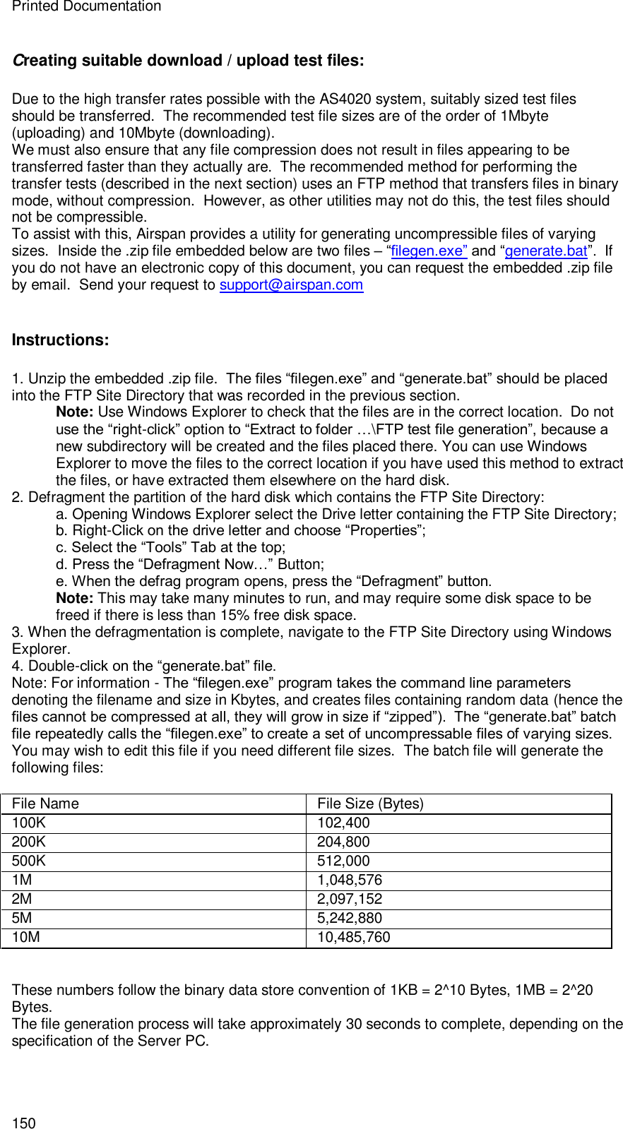 Printed Documentation 150 Creating suitable download / upload test files: Due to the high transfer rates possible with the AS4020 system, suitably sized test files should be transferred.  The recommended test file sizes are of the order of 1Mbyte (uploading) and 10Mbyte (downloading). We must also ensure that any file compression does not result in files appearing to be transferred faster than they actually are.  The recommended method for performing the transfer tests (described in the next section) uses an FTP method that transfers files in binary mode, without compression.  However, as other utilities may not do this, the test files should not be compressible. To assist with this, Airspan provides a utility for generating uncompressible files of varying sizes.  Inside the .zip file embedded below are two files – “filegen.exe” and “generate.bat”.  If you do not have an electronic copy of this document, you can request the embedded .zip file by email.  Send your request to support@airspan.com   Instructions: 1. Unzip the embedded .zip file.  The files “filegen.exe” and “generate.bat” should be placed into the FTP Site Directory that was recorded in the previous section. Note: Use Windows Explorer to check that the files are in the correct location.  Do not use the “right-click” option to “Extract to folder …\FTP test file generation”, because a new subdirectory will be created and the files placed there. You can use Windows Explorer to move the files to the correct location if you have used this method to extract the files, or have extracted them elsewhere on the hard disk. 2. Defragment the partition of the hard disk which contains the FTP Site Directory: a. Opening Windows Explorer select the Drive letter containing the FTP Site Directory; b. Right-Click on the drive letter and choose “Properties”; c. Select the “Tools” Tab at the top; d. Press the “Defragment Now…” Button; e. When the defrag program opens, press the “Defragment” button. Note: This may take many minutes to run, and may require some disk space to be freed if there is less than 15% free disk space. 3. When the defragmentation is complete, navigate to the FTP Site Directory using Windows Explorer. 4. Double-click on the “generate.bat” file. Note: For information - The “filegen.exe” program takes the command line parameters denoting the filename and size in Kbytes, and creates files containing random data (hence the files cannot be compressed at all, they will grow in size if “zipped”).  The “generate.bat” batch file repeatedly calls the “filegen.exe” to create a set of uncompressable files of varying sizes. You may wish to edit this file if you need different file sizes.  The batch file will generate the following files:  File Name  File Size (Bytes) 100K 102,400 200K 204,800 500K 512,000 1M 1,048,576 2M 2,097,152 5M 5,242,880 10M 10,485,760   These numbers follow the binary data store convention of 1KB = 2^10 Bytes, 1MB = 2^20 Bytes. The file generation process will take approximately 30 seconds to complete, depending on the specification of the Server PC.  