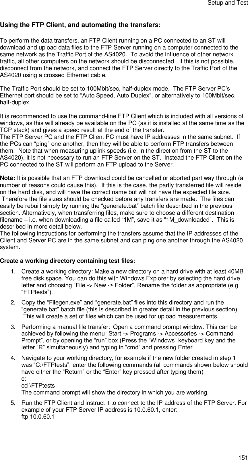 Setup and Test 151 Using the FTP Client, and automating the transfers: To perform the data transfers, an FTP Client running on a PC connected to an ST will download and upload data files to the FTP Server running on a computer connected to the same network as the Traffic Port of the AS4020.  To avoid the influence of other network traffic, all other computers on the network should be disconnected.  If this is not possible, disconnect from the network, and connect the FTP Server directly to the Traffic Port of the AS4020 using a crossed Ethernet cable.  The Traffic Port should be set to 100Mbit/sec, half-duplex mode.  The FTP Server PC’s Ethernet port should be set to “Auto Speed, Auto Duplex”, or alternatively to 100Mbit/sec, half-duplex.  It is recommended to use the command-line FTP Client which is included with all versions of windows, as this will already be available on the PC (as it is installed at the same time as the TCP stack) and gives a speed result at the end of the transfer. The FTP Server PC and the FTP Client PC must have IP addresses in the same subnet.  If the PCs can “ping” one another, then they will be able to perform FTP transfers between them.  Note that when measuring uplink speeds (i.e. in the direction from the ST to the AS4020), it is not necessary to run an FTP Server on the ST.  Instead the FTP Client on the PC connected to the ST will perform an FTP upload to the Server.  Note: It is possible that an FTP download could be cancelled or aborted part way through (a number of reasons could cause this).  If this is the case, the partly transferred file will reside on the hard disk, and will have the correct name but will not have the expected file size.  Therefore the file sizes should be checked before any transfers are made.  The files can easily be rebuilt simply by running the “generate.bat” batch file described in the previous section. Alternatively, when transferring files, make sure to choose a different destination filename – i.e. when downloading a file called “1M”, save it as “1M_downloaded”.  This is described in more detail below. The following instructions for performing the transfers assume that the IP addresses of the Client and Server PC are in the same subnet and can ping one another through the AS4020 system.  Create a working directory containing test files: 1. Create a working directory: Make a new directory on a hard drive with at least 40MB free disk space. You can do this with Windows Explorer by selecting the hard drive letter and choosing “File -&gt; New -&gt; Folder”. Rename the folder as appropriate (e.g. “FTPtests”). 2. Copy the “Filegen.exe” and “generate.bat” files into this directory and run the “generate.bat” batch file (this is described in greater detail in the previous section).  This will create a set of files which can be used for upload measurements. 3. Performing a manual file transfer:  Open a command prompt window. This can be achieved by following the menu “Start -&gt; Programs -&gt; Accessories -&gt; Command Prompt”, or by opening the “run” box (Press the “Windows” keyboard key and the letter “R” simultaneously) and typing in “cmd” and pressing Enter. 4. Navigate to your working directory, for example if the new folder created in step 1 was “C:\FTPtests”, enter the following commands (all commands shown below should have either the “Return” or the “Enter” key pressed after typing them): c:  cd \FTPtests  The command prompt will show the directory in which you are working. 5. Run the FTP Client and instruct it to connect to the IP address of the FTP Server. For example of your FTP Server IP address is 10.0.60.1, enter: ftp 10.0.60.1 