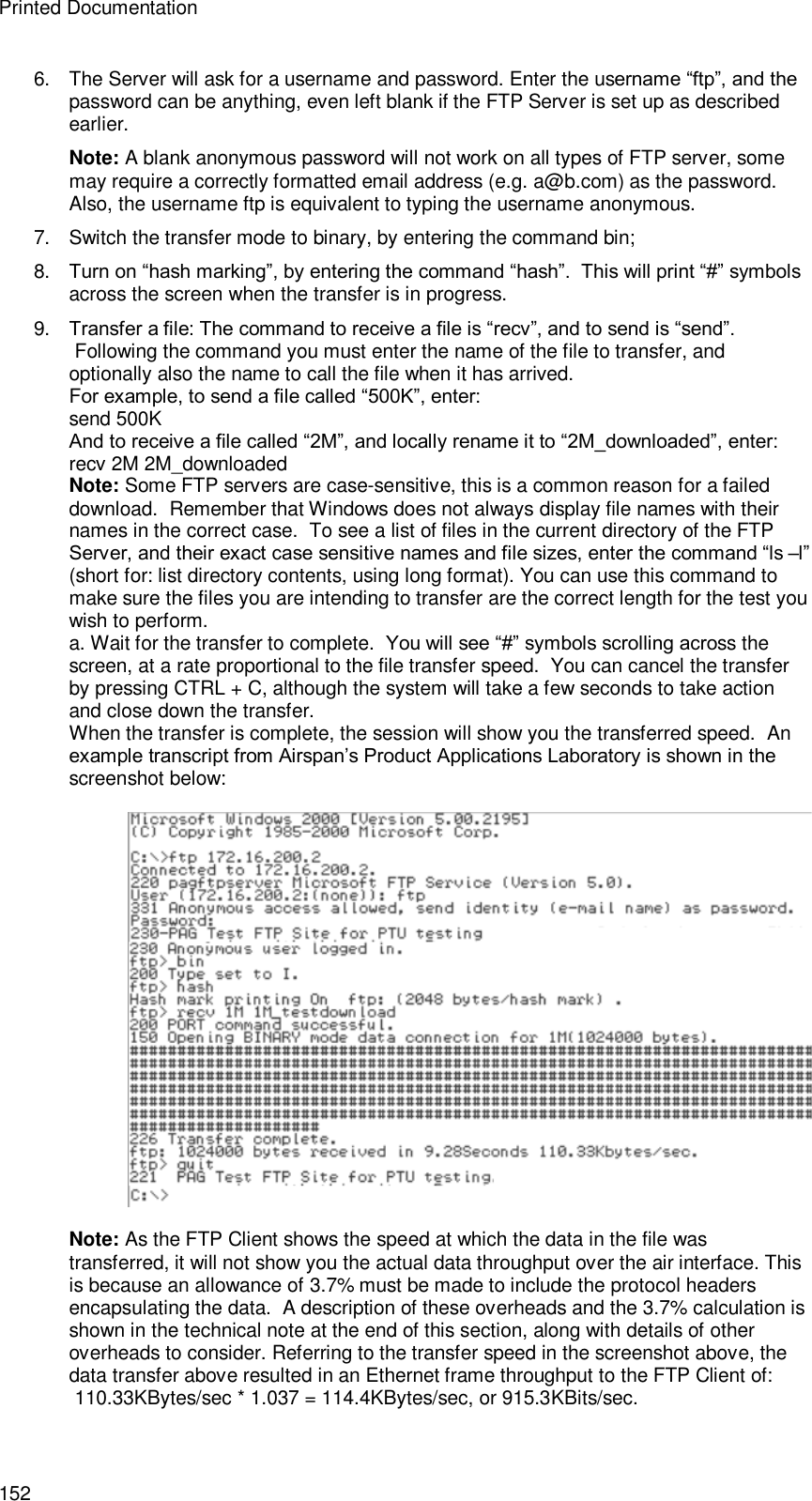 Printed Documentation 152 6. The Server will ask for a username and password. Enter the username “ftp”, and the password can be anything, even left blank if the FTP Server is set up as described earlier. Note: A blank anonymous password will not work on all types of FTP server, some may require a correctly formatted email address (e.g. a@b.com) as the password. Also, the username ftp is equivalent to typing the username anonymous. 7. Switch the transfer mode to binary, by entering the command bin; 8. Turn on “hash marking”, by entering the command “hash”.  This will print “#” symbols across the screen when the transfer is in progress. 9. Transfer a file: The command to receive a file is “recv”, and to send is “send”.  Following the command you must enter the name of the file to transfer, and optionally also the name to call the file when it has arrived. For example, to send a file called “500K”, enter: send 500K And to receive a file called “2M”, and locally rename it to “2M_downloaded”, enter: recv 2M 2M_downloaded Note: Some FTP servers are case-sensitive, this is a common reason for a failed download.  Remember that Windows does not always display file names with their names in the correct case.  To see a list of files in the current directory of the FTP Server, and their exact case sensitive names and file sizes, enter the command “ls –l” (short for: list directory contents, using long format). You can use this command to make sure the files you are intending to transfer are the correct length for the test you wish to perform. a. Wait for the transfer to complete.  You will see “#” symbols scrolling across the screen, at a rate proportional to the file transfer speed.  You can cancel the transfer by pressing CTRL + C, although the system will take a few seconds to take action and close down the transfer. When the transfer is complete, the session will show you the transferred speed.  An example transcript from Airspan’s Product Applications Laboratory is shown in the screenshot below:    Note: As the FTP Client shows the speed at which the data in the file was transferred, it will not show you the actual data throughput over the air interface. This is because an allowance of 3.7% must be made to include the protocol headers encapsulating the data.  A description of these overheads and the 3.7% calculation is shown in the technical note at the end of this section, along with details of other overheads to consider. Referring to the transfer speed in the screenshot above, the data transfer above resulted in an Ethernet frame throughput to the FTP Client of:  110.33KBytes/sec * 1.037 = 114.4KBytes/sec, or 915.3KBits/sec. 