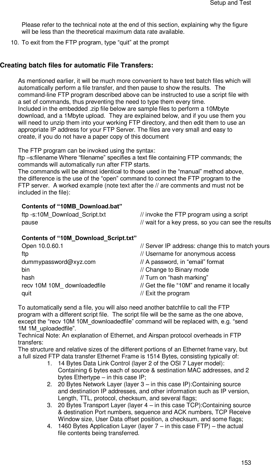 Setup and Test 153 Please refer to the technical note at the end of this section, explaining why the figure will be less than the theoretical maximum data rate available. 10. To exit from the FTP program, type “quit” at the prompt  Creating batch files for automatic File Transfers: As mentioned earlier, it will be much more convenient to have test batch files which will automatically perform a file transfer, and then pause to show the results.  The command-line FTP program described above can be instructed to use a script file with a set of commands, thus preventing the need to type them every time. Included in the embedded .zip file below are sample files to perform a 10Mbyte download, and a 1Mbyte upload.  They are explained below, and if you use them you will need to unzip them into your working FTP directory, and then edit them to use an appropriate IP address for your FTP Server. The files are very small and easy to create, if you do not have a paper copy of this document  The FTP program can be invoked using the syntax:  ftp –s:filename Where “filename” specifies a text file containing FTP commands; the commands will automatically run after FTP starts. The commands will be almost identical to those used in the “manual” method above, the difference is the use of the “open” command to connect the FTP program to the FTP server.  A worked example (note text after the // are comments and must not be included in the file):  Contents of “10MB_Download.bat”  ftp -s:10M_Download_Script.txt // invoke the FTP program using a script pause  // wait for a key press, so you can see the results    Contents of “10M_Download_Script.txt” Open 10.0.60.1 // Server IP address: change this to match yours ftp  // Username for anonymous access dummypassword@xyz.com // A password, in “email” format bin  // Change to Binary mode hash // Turn on “hash marking” recv 10M 10M_ downloadedfile   // Get the file “10M” and rename it locally quit  // Exit the program  To automatically send a file, you will also need another batchfile to call the FTP program with a different script file.  The script file will be the same as the one above, except the “recv 10M 10M_downloadedfile” command will be replaced with, e.g. “send 1M 1M_uploadedfile”. Technical Note: An explanation of Ethernet, and Airspan protocol overheads in FTP transfers: The structure and relative sizes of the different portions of an Ethernet frame vary, but a full sized FTP data transfer Ethernet Frame is 1514 Bytes, consisting typically of: 1. 14 Bytes Data Link Control (layer 2 of the OSI 7 Layer model): Containing 6 bytes each of source &amp; sestination MAC addresses, and 2 bytes Ethertype – in this case IP; 2. 20 Bytes Network Layer (layer 3 – in this case IP):Containing source and destination IP addresses, and other information such as IP version, Length, TTL, protocol, checksum, and several flags; 3. 20 Bytes Transport Layer (layer 4 – in this case TCP):Containing source &amp; destination Port numbers, sequence and ACK numbers, TCP Receive Window size, User Data offset position, a checksum, and some flags; 4. 1460 Bytes Application Layer (layer 7 – in this case FTP) – the actual file contents being transferred.  