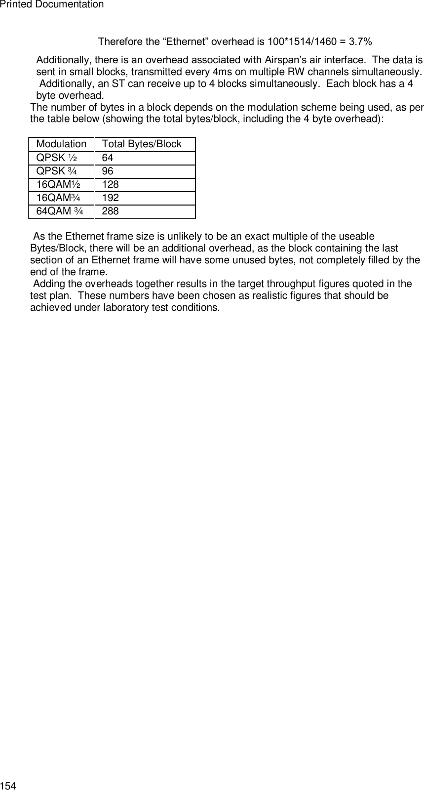 Printed Documentation 154 Therefore the “Ethernet” overhead is 100*1514/1460 = 3.7% Additionally, there is an overhead associated with Airspan’s air interface.  The data is sent in small blocks, transmitted every 4ms on multiple RW channels simultaneously.  Additionally, an ST can receive up to 4 blocks simultaneously.  Each block has a 4 byte overhead. The number of bytes in a block depends on the modulation scheme being used, as per the table below (showing the total bytes/block, including the 4 byte overhead):  Modulation  Total Bytes/Block QPSK ½  64 QPSK ¾  96 16QAM½  128 16QAM¾  192 64QAM ¾ 288   As the Ethernet frame size is unlikely to be an exact multiple of the useable Bytes/Block, there will be an additional overhead, as the block containing the last section of an Ethernet frame will have some unused bytes, not completely filled by the end of the frame.  Adding the overheads together results in the target throughput figures quoted in the test plan.  These numbers have been chosen as realistic figures that should be achieved under laboratory test conditions.   