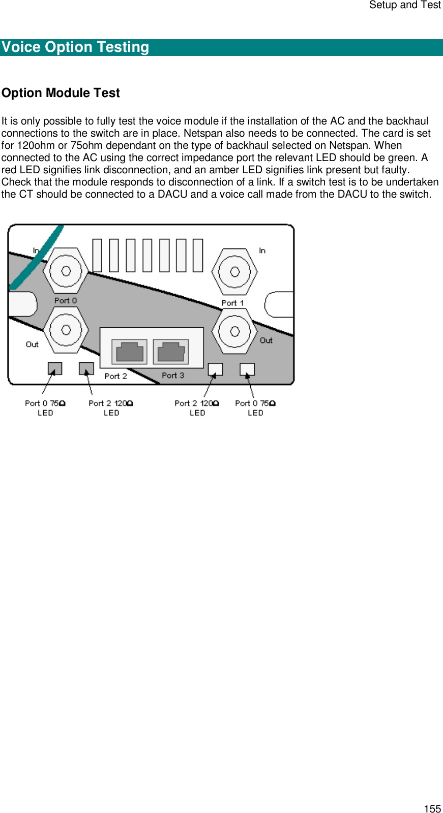 Setup and Test 155  Voice Option Testing  Option Module Test It is only possible to fully test the voice module if the installation of the AC and the backhaul connections to the switch are in place. Netspan also needs to be connected. The card is set for 120ohm or 75ohm dependant on the type of backhaul selected on Netspan. When connected to the AC using the correct impedance port the relevant LED should be green. A red LED signifies link disconnection, and an amber LED signifies link present but faulty. Check that the module responds to disconnection of a link. If a switch test is to be undertaken the CT should be connected to a DACU and a voice call made from the DACU to the switch.    