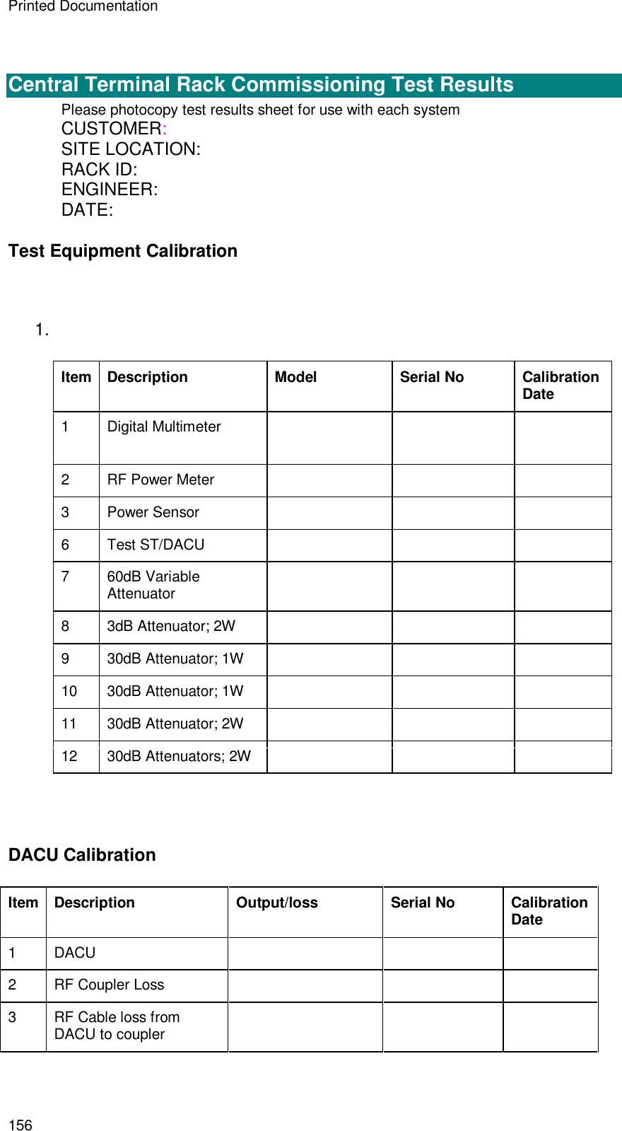 Printed Documentation 156   Central Terminal Rack Commissioning Test Results Please photocopy test results sheet for use with each system CUSTOMER: SITE LOCATION: RACK ID: ENGINEER: DATE: Test Equipment Calibration  1.   Item Description  Model                Serial No Calibration Date 1  Digital Multimeter         2  RF Power Meter       3  Power Sensor       6  Test ST/DACU       7  60dB Variable Attenuator      8  3dB Attenuator; 2W       9  30dB Attenuator; 1W       10 30dB Attenuator; 1W       11 30dB Attenuator; 2W       12 30dB Attenuators; 2W         DACU Calibration Item Description Output/loss Serial No Calibration Date 1  DACU       2  RF Coupler Loss       3  RF Cable loss from DACU to coupler       