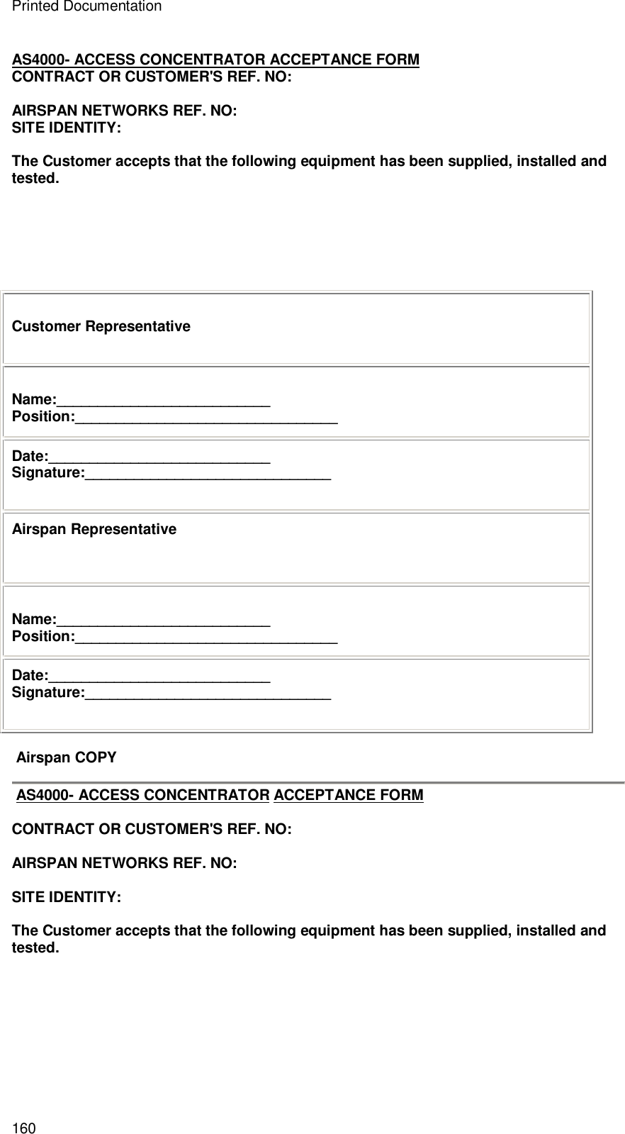 Printed Documentation 160 AS4000- ACCESS CONCENTRATOR ACCEPTANCE FORM CONTRACT OR CUSTOMER&apos;S REF. NO:  AIRSPAN NETWORKS REF. NO:  SITE IDENTITY:  The Customer accepts that the following equipment has been supplied, installed and tested.        Customer Representative  Name:__________________________ Position:________________________________ Date:___________________________ Signature:______________________________ Airspan Representative  Name:__________________________ Position:________________________________ Date:___________________________ Signature:______________________________   Airspan COPY   AS4000- ACCESS CONCENTRATOR ACCEPTANCE FORM  CONTRACT OR CUSTOMER&apos;S REF. NO:  AIRSPAN NETWORKS REF. NO:  SITE IDENTITY:  The Customer accepts that the following equipment has been supplied, installed and tested.        