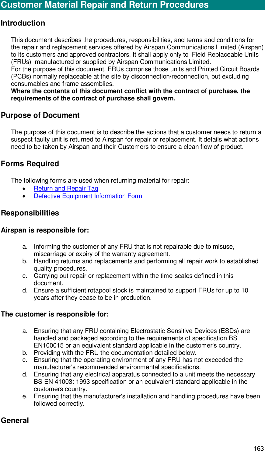  163 General Customer Material Repair and Return Procedures Introduction This document describes the procedures, responsibilities, and terms and conditions for the repair and replacement services offered by Airspan Communications Limited (Airspan) to its customers and approved contractors. It shall apply only to  Field Replaceable Units (FRUs)  manufactured or supplied by Airspan Communications Limited. For the purpose of this document, FRUs comprise those units and Printed Circuit Boards (PCBs) normally replaceable at the site by disconnection/reconnection, but excluding consumables and frame assemblies. Where the contents of this document conflict with the contract of purchase, the requirements of the contract of purchase shall govern. Purpose of Document The purpose of this document is to describe the actions that a customer needs to return a suspect faulty unit is returned to Airspan for repair or replacement. It details what actions need to be taken by Airspan and their Customers to ensure a clean flow of product. Forms Required The following forms are used when returning material for repair:  Return and Repair Tag   Defective Equipment Information Form  Responsibilities Airspan is responsible for: a. Informing the customer of any FRU that is not repairable due to misuse, miscarriage or expiry of the warranty agreement. b. Handling returns and replacements and performing all repair work to established quality procedures. c.  Carrying out repair or replacement within the time-scales defined in this document. d. Ensure a sufficient rotapool stock is maintained to support FRUs for up to 10 years after they cease to be in production. The customer is responsible for: a. Ensuring that any FRU containing Electrostatic Sensitive Devices (ESDs) are handled and packaged according to the requirements of specification BS EN100015 or an equivalent standard applicable in the customer’s country. b. Providing with the FRU the documentation detailed below. c.  Ensuring that the operating environment of any FRU has not exceeded the manufacturer&apos;s recommended environmental specifications. d. Ensuring that any electrical apparatus connected to a unit meets the necessary BS EN 41003: 1993 specification or an equivalent standard applicable in the customers country. e. Ensuring that the manufacturer&apos;s installation and handling procedures have been followed correctly. General 