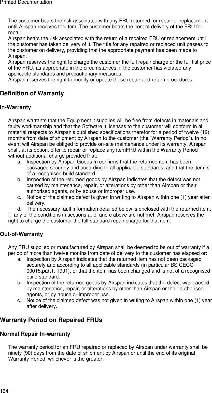 Printed Documentation 164 The customer bears the risk associated with any FRU returned for repair or replacement until Airspan receives the item. The customer bears the cost of delivery of the FRU for repair Airspan bears the risk associated with the return of a repaired FRU or replacement until the customer has taken delivery of it. The title for any repaired or replaced unit passes to the customer on delivery, providing that the appropriate payment has been made to Airspan. Airspan reserves the right to charge the customer the full repair charge or the full list price of the FRU, as appropriate in the circumstances, if the customer has violated any applicable standards and precautionary measures. Airspan reserves the right to modify or update these repair and return procedures. Definition of Warranty In-Warranty Airspan warrants that the Equipment it supplies will be free from defects in materials and faulty workmanship and that the Software it licenses to the customer will conform in all material respects to Airspan’s published specifications therefor for a period of twelve (12) months from date of shipment by Airspan to the customer (the “Warranty Period”). In no event will Airspan be obliged to provide on-site maintenance under its warranty. Airspan shall, at its option, offer to repair or replace any itemFRU within the Warranty Period without additional charge provided that: a. Inspection by Airspan Goods In confirms that the returned item has been packaged securely and according to all applicable standards, and that the item is of a recognised build standard. b. Inspection of the returned goods by Airspan indicates that the defect was not caused by maintenance, repair, or alterations by other than Airspan or their authorised agents, or by abuse or improper use. c.  Notice of the claimed defect is given in writing to Airspan within one (1) year after delivery. d. The necessary fault information detailed below is enclosed with the returned item. If  any of the conditions in sections a, b, and c above are not met, Airspan reserves the right to charge the customer the full standard repair charge for that item. Out-of-Warranty Any FRU supplied or manufactured by Airspan shall be deemed to be out of warranty if a period of more than twelve months from date of delivery to the customer has elapsed or: a. Inspection by Airspan indicates that the returned item has not been packaged securely and according to all applicable standards (in particular BS CECC-00015:part1: 1991), or that the item has been changed and is not of a recognised build standard. b. Inspection of the returned goods by Airspan indicates that the defect was caused by maintenance, repair, or alterations by other than Airspan or their authorised agents, or by abuse or improper use. c.  Notice of the claimed defect was not given in writing to Airspan within one (1) year after delivery. Warranty Period on Repaired FRUs Normal Repair In-warranty The warranty period for an FRU repaired or replaced by Airspan under warranty shall be ninety (90) days from the date of shipment by Airspan or until the end of its original Warranty Period, whichever is the greater. 