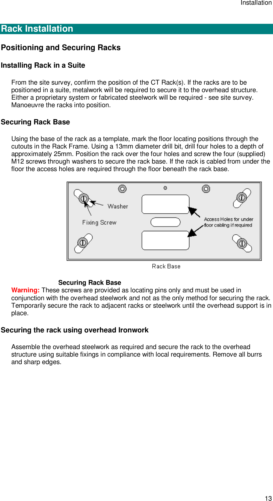 Installation 13  Rack Installation Positioning and Securing Racks Installing Rack in a Suite From the site survey, confirm the position of the CT Rack(s). If the racks are to be positioned in a suite, metalwork will be required to secure it to the overhead structure. Either a proprietary system or fabricated steelwork will be required - see site survey. Manoeuvre the racks into position. Securing Rack Base Using the base of the rack as a template, mark the floor locating positions through the cutouts in the Rack Frame. Using a 13mm diameter drill bit, drill four holes to a depth of approximately 25mm. Position the rack over the four holes and screw the four (supplied) M12 screws through washers to secure the rack base. If the rack is cabled from under the floor the access holes are required through the floor beneath the rack base.  Securing Rack Base Warning: These screws are provided as locating pins only and must be used in conjunction with the overhead steelwork and not as the only method for securing the rack. Temporarily secure the rack to adjacent racks or steelwork until the overhead support is in place. Securing the rack using overhead Ironwork Assemble the overhead steelwork as required and secure the rack to the overhead structure using suitable fixings in compliance with local requirements. Remove all burrs and sharp edges. 