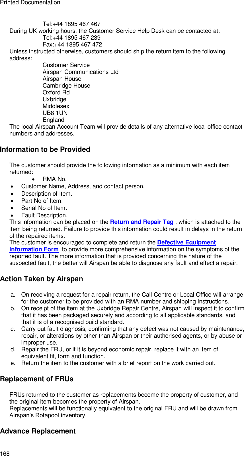 Printed Documentation 168 Tel:+44 1895 467 467 During UK working hours, the Customer Service Help Desk can be contacted at: Tel:+44 1895 467 239 Fax:+44 1895 467 472 Unless instructed otherwise, customers should ship the return item to the following address: Customer Service Airspan Communications Ltd Airspan House Cambridge House Oxford Rd Uxbridge Middlesex UB8 1UN England The local Airspan Account Team will provide details of any alternative local office contact numbers and addresses. Information to be Provided The customer should provide the following information as a minimum with each item returned:  RMA No.  Customer Name, Address, and contact person.  Description of Item.  Part No of Item.  Serial No of Item.  Fault Description. This information can be placed on the Return and Repair Tag , which is attached to the item being returned. Failure to provide this information could result in delays in the return of the repaired items. The customer is encouraged to complete and return the Defective Equipment Information Form  to provide more comprehensive information on the symptoms of the reported fault. The more information that is provided concerning the nature of the suspected fault, the better will Airspan be able to diagnose any fault and effect a repair. Action Taken by Airspan a. On receiving a request for a repair return, the Call Centre or Local Office will arrange for the customer to be provided with an RMA number and shipping instructions. b. On receipt of the item at the Uxbridge Repair Centre, Airspan will inspect it to confirm that it has been packaged securely and according to all applicable standards, and that it is of a recognised build standard. c.  Carry out fault diagnosis, confirming that any defect was not caused by maintenance, repair, or alterations by other than Airspan or their authorised agents, or by abuse or improper use. d. Repair the FRU, or if it is beyond economic repair, replace it with an item of equivalent fit, form and function. e. Return the item to the customer with a brief report on the work carried out. Replacement of FRUs FRUs returned to the customer as replacements become the property of customer, and the original item becomes the property of Airspan. Replacements will be functionally equivalent to the original FRU and will be drawn from Airspan’s Rotapool inventory. Advance Replacement 