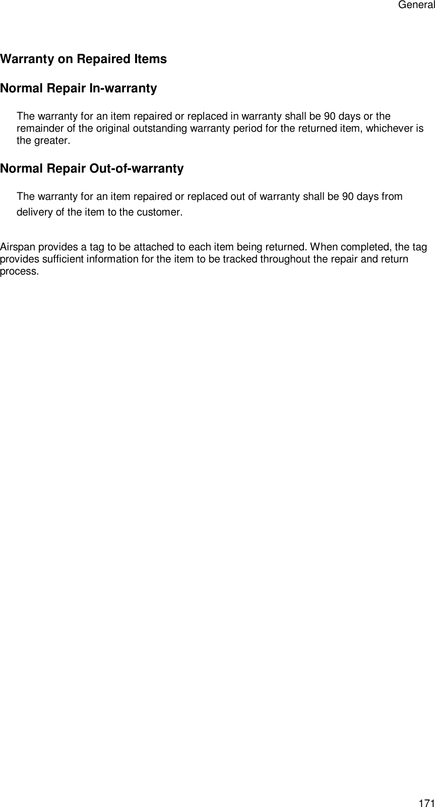 General 171 Warranty on Repaired Items Normal Repair In-warranty The warranty for an item repaired or replaced in warranty shall be 90 days or the remainder of the original outstanding warranty period for the returned item, whichever is the greater. Normal Repair Out-of-warranty The warranty for an item repaired or replaced out of warranty shall be 90 days from delivery of the item to the customer.   Return &amp; Repair Tag Airspan provides a tag to be attached to each item being returned. When completed, the tag provides sufficient information for the item to be tracked throughout the repair and return process. 