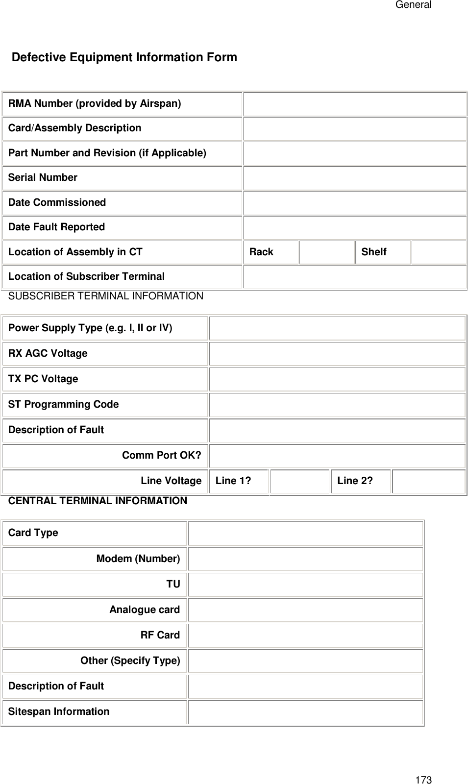 General 173  Defective Equipment Information Form  RMA Number (provided by Airspan)  Card/Assembly Description  Part Number and Revision (if Applicable)  Serial Number  Date Commissioned  Date Fault Reported  Location of Assembly in CT Rack  Shelf  Location of Subscriber Terminal  SUBSCRIBER TERMINAL INFORMATION  Power Supply Type (e.g. I, II or IV)  RX AGC Voltage  TX PC Voltage  ST Programming Code  Description of Fault  Comm Port OK?  Line Voltage Line 1?  Line 2?  CENTRAL TERMINAL INFORMATION  Card Type  Modem (Number)  TU  Analogue card  RF Card  Other (Specify Type)  Description of Fault  Sitespan Information    Packing and Shipment 